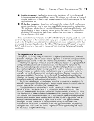 Chapter 1:    Overview of Fusion Development and ADF             19

    ■   Runtime component Applications written using frameworks rely on the framework
        infrastructure code being available at runtime. This infrastructure code may be deployed
        with the application as libraries, or it may exist as some kind of runtime engine that the
        application runs on.
    ■   Design-time component Since frameworks need to be configured with your business
        domain’s profile, they need to have some way of helping you create that configuration.
        This facility may take the form of complete IDE support, including graphical editors and
        syntax checkers; or it may be a more manual process, for instance, a Document Type
        Definition (DTD) containing XML element and attribute names used to verify that an
        XML configuration file is valid.

    If you review the many frameworks available within the Java EE universe, you’ll see a vast
spectrum of pretenders to the framework title. Many open-source frameworks, for instance, are
weak on the design-time support or concentrate too much on coded configuration rather than
on metadata-driven configuration. (See the sidebar “The Importance of Metadata” for details.)
So let’s look at what turns “just another framework” into something that you might actually
want to use.


  The Importance of Metadata
  Although you can usually configure frameworks using both code and metadata, metadata
  has some advantages. First, you achieve a clean separation of framework configuration from
  application logic; second, you have the potential for customization without recompiling.
       The first point is perhaps obvious. It is easy to understand the sense in keeping code that
  configures the basic framework operation separate from the code that implements the
  business logic so that updates are easier in case either layer changes. The second point,
  however, has implications that are more profound. The ability to customize an application
  through metadata can make the initial installation and setup of an application easier. For
  example, you can develop code while pointing the application database connection to a
  development database. Then, when you need to install the application in a production
  situation, you change a configuration file that points to the production database. The change
  is small and contained, and requires minimal testing.
       Further, the metadata may be manipulated at runtime to customize an application. For
  example, your code can change metadata for security rules at runtime if the application has
  to adapt based on the credentials of the connected user.
       The management and storage of such complex metadata is a problem. To this end,
  Oracle ADF has a complete set of services for managing and storing metadata called
  Metadata Services (MDS). The presence of MDS is largely transparent to a developer using
  ADF, but its services underlie all of the framework metadata handling in the JDeveloper IDE
  and the WebCenter runtime environment. MDS is of particular importance to organizations
  building applications for resale, although it can also have a place in applications used by
  multiple user communities within an organization. It allows a core application to be
  developed and then customized in a nondestructive way by its consumers. Such
  customizations are recorded as differences to the core application and do not physically
  change the base source code. This process simplifies the entire upgrade and patch process
  for the product using MDS technology.
 