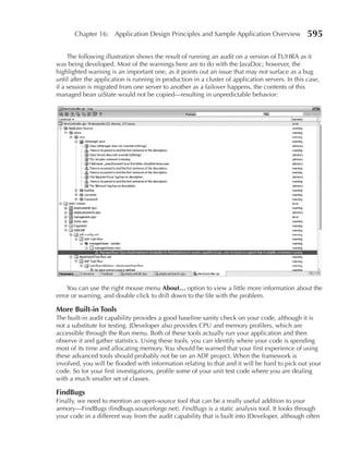 Chapter 16: Application Design Principles and Sample Application Overview                  595

     The following illustration shows the result of running an audit on a version of TUHRA as it
was being developed. Most of the warnings here are to do with the JavaDoc; however, the
highlighted warning is an important one, as it points out an issue that may not surface as a bug
until after the application is running in production in a cluster of application servers. In this case,
if a session is migrated from one server to another as a failover happens, the contents of this
managed bean uiState would not be copied—resulting in unpredictable behavior:




    You can use the right mouse menu About… option to view a little more information about the
error or warning, and double click to drill down to the file with the problem.

More Built-in Tools
The built-in audit capability provides a good baseline sanity check on your code, although it is
not a substitute for testing. JDeveloper also provides CPU and memory profilers, which are
accessible through the Run menu. Both of these tools actually run your application and then
observe it and gather statistics. Using these tools, you can identify where your code is spending
most of its time and allocating memory. You should be warned that your first experience of using
these advanced tools should probably not be on an ADF project. When the framework is
involved, you will be flooded with information relating to that and it will be hard to pick out your
code. So for your first investigations, profile some of your unit test code where you are dealing
with a much smaller set of classes.

FindBugs
Finally, we need to mention an open-source tool that can be a really useful addition to your
armory—FindBugs (findbugs.sourceforge.net). FindBugs is a static analysis tool. It looks through
your code in a different way from the audit capability that is built into JDeveloper, although often
 