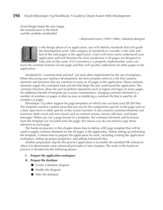 598      Oracle JDeveloper 11g Handbook: A Guide to Oracle Fusion Web Development


      Good design keeps the user happy,
      the manufacturer in the black
      and the aesthete unoffended.
                                                   —Raymond Loewy (1893–1986), industrial designer




           I
                   n the design phase of an application, you will identify standards that will guide
                   the development work. One category of standards to consider is the look and
                   feel of the web pages in the application. Users will more easily understand your
                   application and will therefore be more productive if all pages are designed to
                   look and act the same. If UI consistency is properly implemented, users can
      learn the common features of one page and they will quickly understand all other pages in the
      application.

          Standards for “common look and feel” are most often implemented by the use of templates.
      When discussing user interface development, the term template refers to a file that contains
      elements and functions that are common to many or all pages in the application. These common
      elements supply the consistent look and feel that helps the user understand the application. The
      common functions allow the user to perform operations such as logout and login on many pages.
      An additional benefit of template use is easier maintenance; changing common elements in a
      number of windows or pages is often as easy as modifying a common file that is used by all
      windows or pages.
          JDeveloper 11g offers support for page templates on which you can base your JSF JSP files.
      The template contains content areas that you use for the components specific to the page such as
      a data input form or table specific to the screen function. It also contains common elements and
      functions (both visual and non-visual) such as commit actions, menus, title bars, and footer
      messages. When you run a page based on a template, the common elements and functions
      from the template are included onto the page; this means you do not need to copy these
      elements to each page.
          The hands-on practice in this chapter shows how to define a JSF page template that will be
      used to supply common elements for the all pages in the application. Before setting up and testing
      the template, it shows how to prepare the application for work, including creating the application
      workspace, setting up project properties, and adding framework files.
          Another preparation step for this practice application is to modify the standard HR schema to
      allow it to demonstrate some advanced principles in later chapters. The work in the hands-on
      practice is divided into the following phases:

         I.   Prepare the application workspace
         II. Prepare the database
              ■ Create a database diagram
              ■ Modify the diagram
              ■ Alter the database
 