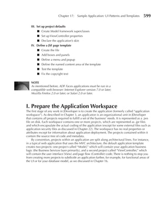 Chapter 17:     Sample Application: UI Patterns and Templates           599

    III. Set up project defaults
         ■ Create Model framework superclasses
         ■ Set up ViewController properties
         ■ Declare the application’s skin
    IV. Define a JSF page template
         ■ Create the file
         ■ Add boxes and panels
         ■ Define a menu and popup
         ■ Define the named content area of the template
         ■ Test the template
         ■ Fix the copyright text

    NOTe
    As mentioned before, ADF Faces applications must be run in a
    compatible web browser: Internet Explorer version 7.0 or later;
    Mozilla Firefox 2.0 or later; or Safari 2.0 or later.



I. Prepare the Application Workspace
The first stage of any work in JDeveloper is to create the application (formerly called “application
workspace”). As described in Chapter 3, an application is an organizational unit in JDeveloper
that contains all projects required to fulfill a set of the business’ needs. It is represented as a .jws
file on disk. Each workspace contains one or more projects, which are represented as .jpr files
and which encapsulate the actual coding of the application (except for some external files such as
application security files as discussed in Chapter 22). The workspace has no real properties or
attributes except for information about application deployment. The projects contained within it
contain the source tree of code and metadata.
     By convention, projects within an application are split along architectural lines. For instance,
in a typical web application that uses the MVC architecture, the default application template
creates two projects: one project called “Model,” which will contain your application business
logic (the Business Services layer primarily), and a second project called “ViewController,” which
will contain the user interface (View) and page flow (Controller) code. There is nothing to stop you
from creating more projects to subdivide an application further, for example, for functional areas of
the UI or for your database model, as we discussed in Chapter 16.
 