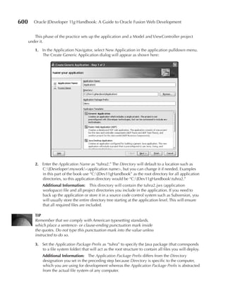 600      Oracle JDeveloper 11g Handbook: A Guide to Oracle Fusion Web Development


         This phase of the practice sets up the application and a Model and ViewController project
      under it.

         1. In the Application Navigator, select New Application in the application pulldown menu.
            The Create Generic Application dialog will appear as shown here:




         2. Enter the Application Name as “tuhra2.” The Directory will default to a location such as
            C:JDevelopermywork<application name>, but you can change it if needed. Examples
            in this part of the book use “C:JDev11gHandbook” as the root directory for all application
            directories, so this application directory would be “C:JDev11gHandbooktuhra2.”
             Additional Information: This directory will contain the tuhra2.jws (application
             workspace) file and all project directories you include in the application. If you need to
             back up the application or store it in a source code control system such as Subversion, you
             will usually store the entire directory tree starting at the application level. This will ensure
             that all required files are included.

         TIP
         Remember that we comply with American typesetting standards,
         which place a sentence- or clause-ending punctuation mark inside
         the quotes. Do not type this punctuation mark into the value unless
         instructed to do so.

         3. Set the Application Package Prefix as “tuhra” to specify the Java package (that corresponds
            to a file system folder) that will act as the root structure to contain all files you will deploy.
             Additional Information: The Application Package Prefix differs from the Directory
             designation you set in the preceding step because Directory is specific to the computer,
             which you are using for development whereas the Application Package Prefix is abstracted
             from the actual file system of any computer.
 