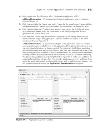 Chapter 17:    Sample Application: UI Patterns and Templates        601

   4. In the Application Template area, select “Fusion Web Application (ADF).”
       Additional Information: We discussed application templates and how to customize
       them in Chapter 16.
   5. Click Next to display the “Name your project” page (for the Model project). You could alter
      the default to satisfy a specific application need, but in this case, the default will work.
   6. Click Next to display the ”Configure Java settings” page. Again, the defaults will work.
      Notice how the “model” suffix has been added to the tuhra package root that was
      specified at the start of the wizard.
   7. Click Next and, on this page, click Finish to accept the default settings for the second
      (ViewController) project. The Application Overview window will appear in the editor
      window as shown in Figure 17-1.
       Additional Information: As described in Chapter 3, the Application Overview window
       summarizes the status of all elements in the application. Descriptions of the elements help
       you understand which types of files are needed. The objects are divided into panels that
       represent functional areas such as Java files and XML files. You can modify the scope of the
       display using the Show pulldown in the top window border. All panels contain controls for
       handling window operations (minimize and maximize) as well as a pulldown for filtering
       the objects displayed (shown as “Getting Started” in Figure 17-1) and a New pulldown for
       creating objects in that category. This view provides quick access to errors and to-do items
       within the application as well as other useful metrics such as audit warnings. You can view
       this overview at any time using the Application | Show Overview menu option.




FIGure 17-1. Application Overview window
 