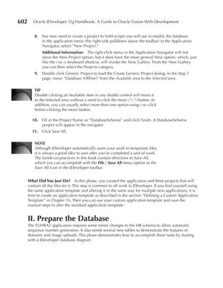 602      Oracle JDeveloper 11g Handbook: A Guide to Oracle Fusion Web Development


          8. You now need to create a project to hold scripts you will use to modify the database.
             In the application menu (the right-side pulldown above the toolbar) in the Application
             Navigator, select “New Project.”
              Additional Information: The right-click menu in the Application Navigator will not
              show the New Project option, but it does have the more general New option, which, just
              like the ctrl-n keyboard shortcut, will invoke the New Gallery. From the New Gallery
              you can then select the Projects category.
          9. Double click Generic Project to load the Create Generic Project dialog. In the Step 1
             page, move “Database (Offline)” from the Available area to the Selected area.

          TIP
          Double clicking an Available item in any shuttle control will move it
          to the Selected area without a need to click the move (“>”) button. In
          addition, you can usually select more than one option using ctrl-click
          before clicking the move button.

        10. Fill in the Project Name as “DatabaseSchema” and click Finish. A DatabaseSchema
            project will appear in the navigator.
        11. Click Save All.

          NOTe
          Although JDeveloper automatically saves your work to temporary files,
          it is always a good idea to save after you’ve completed a unit of work.
          The hands-on practices in this book contain directives to Save All,
          which you can accomplish with the File | Save All menu option or the
          Save All icon in the JDeveloper toolbar.


      What Did You Just Do? In this phase, you created the application and three projects that will
      contain all the files for it. This step is common to all work in JDeveloper. If you find yourself using
      the same application template and altering it in the same way for multiple new applications, it is
      time to create an application template as described in the section “Defining a Custom Application
      Template” in Chapter 16. Then you can use your custom application template and save the
      manual steps to alter the standard application template.


      II. Prepare the Database
      The TUHRA2 application requires some minor changes to the HR schema to allow automatic
      sequence number generation. It also needs several new tables to demonstrate the features of
      domains and image uploads. This phase demonstrates how to accomplish these tasks by starting
      with a JDeveloper database diagram.
 