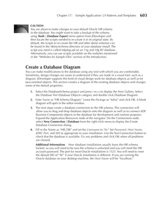 Chapter 17:    Sample Application: UI Patterns and Templates        603

   CAuTION
   You are about to make changes to your default Oracle HR schema
   in the database. You might want to take a backup of the schema
   using Tools | Database Export menu option from JDeveloper and
   then locate the scripts needed to re-create it in its original state. By
   default, the scripts to re-create the HR and other demo schemas can
   be found in the /demo/schema directory of your database install. The
   script you need is called mkplug.sql on an 11g and 10g R2 database.
   Alternatively, you can use scripts available on the websites mentioned
   in the ”Websites for Sample Files” section of the Introduction.


Create a Database Diagram
You can make modifications to the database using any tool with which you are comfortable.
Sometimes, design changes are easier to understand if they are made in a visual tool, such as a
diagram. JDeveloper supports this kind of visual design work for database objects as well as for
Java-oriented objects. This section creates a diagram of the existing database objects and changes
some of the default properties.

   1. Select the DatabaseSchema project and press ctrl-n to display the New Gallery. Select
      the Database TierDatabase Objects category and double click Database Diagram.
   2. Enter Name as “HR Schema Diagram.” Leave the Package as “tuhra” and click OK. A blank
      diagram will open in the editor window.
   3. The next steps create a database connection to the HR schema. The connection will
      allow you to drag and drop database objects onto the diagram as well as to connect ADF
      Business Components objects to the database for development and runtime purposes.
      Expand the Application Resources node of the navigator. On the Connections node,
      select New Connection | Database from the right-click menu to display the Create
      Database Connection dialog.
   4. Fill in the Name as “HR_DB” and set the Username to “hr.” Set Password, Host Name,
      JDBC Port, and SID as appropriate to your installation. Use the Test Connection button to
      check that the database is available. Fix any problems and click OK when all problems
      are cleared.
        Additional Information: New database installations usually leave the HR schema
        locked, so you will need to be sure the schema is unlocked and you will need the HR
        account password. The port for most Oracle installations is 1521. You will need to reset
        the default SID of “XE” if your Oracle installation is different. If you are running the
        Oracle database on your desktop machine, the Host Name will be “localhost.”
 