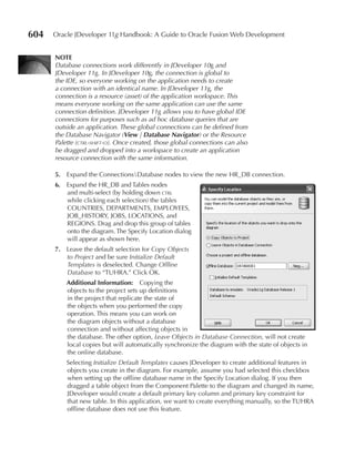 604   Oracle JDeveloper 11g Handbook: A Guide to Oracle Fusion Web Development


      NOTe
      Database connections work differently in JDeveloper 10g and
      JDeveloper 11g. In JDeveloper 10g, the connection is global to
      the IDE, so everyone working on the application needs to create
      a connection with an identical name. In JDeveloper 11g, the
      connection is a resource (asset) of the application workspace. This
      means everyone working on the same application can use the same
      connection definition. JDeveloper 11g allows you to have global IDE
      connections for purposes such as ad hoc database queries that are
      outside an application. These global connections can be defined from
      the Database Navigator (View | Database Navigator) or the Resource
      Palette (ctrl-shift-o). Once created, those global connections can also
      be dragged and dropped into a workspace to create an application
      resource connection with the same information.

      5. Expand the ConnectionsDatabase nodes to view the new HR_DB connection.
      6. Expand the HR_DB and Tables nodes
         and multi-select (by holding down ctrl
         while clicking each selection) the tables
         COUNTRIES, DEPARTMENTS, EMPLOYEES,
         JOB_HISTORY, JOBS, LOCATIONS, and
         REGIONS. Drag and drop this group of tables
         onto the diagram. The Specify Location dialog
         will appear as shown here.
      7. Leave the default selection for Copy Objects
         to Project and be sure Initialize Default
         Templates is deselected. Change Offline
         Database to “TUHRA.” Click OK.
          Additional Information: Copying the
          objects to the project sets up definitions
          in the project that replicate the state of
          the objects when you performed the copy
          operation. This means you can work on
          the diagram objects without a database
          connection and without affecting objects in
          the database. The other option, Leave Objects in Database Connection, will not create
          local copies but will automatically synchronize the diagram with the state of objects in
          the online database.
          Selecting Initialize Default Templates causes JDeveloper to create additional features in
          objects you create in the diagram. For example, assume you had selected this checkbox
          when setting up the offline database name in the Specify Location dialog. If you then
          dragged a table object from the Component Palette to the diagram and changed its name,
          JDeveloper would create a default primary key column and primary key constraint for
          that new table. In this application, we want to create everything manually, so the TUHRA
          offline database does not use this feature.
 