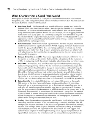 20    Oracle JDeveloper 11g Handbook: A Guide to Oracle Fusion Web Development


     What Characterizes a Good Framework?
     Although we’ve defined a framework as a best-practice implementation that includes runtime,
     design time, and a little configuration, there is much more to a framework than that. Let’s consider
     the factors that make a framework truly useful:

         ■   Functional depth The framework must provide all features needed for a particular
             functional area. This is the one area when a well-thought-out commercial or open source
             framework can outshine an in-house toolkit. The framework must be able to handle
             every eventuality in the problem domain. Take, for example, an O/R mapping framework
             that handles basic query syntax but cannot map outer joins. Such a limitation may not
             have mattered to the original developer, but if you suddenly need that capability in your
             application, what do you do? You certainly don’t want to employ a second framework
             just to fulfill that niche requirement.
         ■   Functional scope The functional depth argument works the other way, too. A framework
             can be too specialized to a particular domain. An O/R mapping framework that specializes
             in only the query of data and that does not manage updates is of limited use in most
             applications, no matter how deep its query functionality. Learning to use a framework
             well takes time; you don’t want to have to repeat that exercise for every piece of point
             functionality in a system.
         ■   Being as declarative as possible You would expect that a framework will relieve you of
             the burden of coding, and this implies that most of the interaction with the framework
             will be in configuring it with the relevant metadata, rather than writing lower-level code.
         ■   Clean APIs Frameworks must provide a clean separation between the underlying
             code and the programming interface that the framework exposes to the developer. The
             framework’s authors should be able to change its implementation without affecting the
             code in existing business applications. This problem is particularly difficult in the Java
             EE world, as the frameworks and code written using them are generally both written in
             Java. In Java, it is fairly simple for a developer to inadvertently call an internal function
             by mistake or to override an internal-only class accidentally (or even deliberately to
             obtain some extra functionality). An update to the framework can break that type of code.
         ■   extensible APIs It is a fact of life that you can’t please 100 percent of the people
             100 percent of the time. Frameworks have a similar problem here. By necessity a
             framework has to be a compromise and has to dictate certain ways of carrying out a
             task; after all, it’s doing most of the work for you. A good framework will, however,
             give the programmer the hooks to extend or add functionality at the ground level to the
             framework, to customize it in a nondestructive way to more closely meet the needs of
             a particular task. It is often through the provision of such mechanisms that frameworks
             evolve: as one particular extension becomes more and more popular, it becomes a
             candidate for rolling into the core framework itself.
         ■   Tooling Many frameworks attempt to make your life easier by allowing you to configure
             them using metadata. However, if this involves having to manually write XML files, for
             example, you may well lose many of the productivity gains that the framework promises,
             because XML coding is prone to syntax errors that are difficult to debug. A framework
             does not need associated IDE support to make it successful, but such support will
             certainly boost adoption by flattening the learning curve. A good example of this is the
             Apache Struts framework. The Struts framework was popular before any kind of visual
 