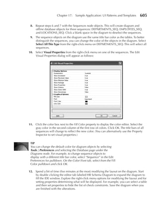 Chapter 17:    Sample Application: UI Patterns and Templates        605

 8. Repeat steps 6 and 7 with the Sequences node objects. This will create diagram and
    offline database objects for three sequences: DEPARTMENTS_SEQ, EMPLOYEES_SEQ,
    and LOCATIONS_SEQ. Click a blank space in the diagram to deselect the sequences.
 9. The sequence objects on the diagram use the same title bar color as the tables. To better
    distinguish the sequences, you can change the color of the objects in the diagram. Select
    Select All This Type from the right-click menu on DEPARTMENTS_SEQ. This will select all
    sequences.
10. Select Visual Properties from the right-click menu on one of the sequences. The Edit
    Visual Properties dialog will appear as follows:




11. Click the color box next to the Fill Color property to display the color editor. Select the
    gray color in the second column of the first row of colors. Click OK. The title bars of all
    sequences will change to reflect the new color. (You can alternatively use the Property
    Inspector to set visual properties.)

 TIP
 You can change the default color for diagram objects by selecting
 Tools | Preferences and selecting the Database page under the
 Diagrams node. For example, to change sequence objects to
 display with a different title bar color, select “Sequence” in the Edit
 Preferences for pulldown. On the ColorFont tab, select from the Fill
 Color pulldown and click OK.

12. Spend a bit of time (five minutes at the most) modifying the layout on the diagram. Start
    by double clicking the editor tab labeled HR Schema Diagram to expand the diagram to
    fill the IDE window. Explore the right-click menu options for modifying the layout and for
    setting properties determining what will be displayed. For example, you can select a table
    and then set properties to hide the list of check constraints. Save the diagram when you
    are finished with the alterations.
 