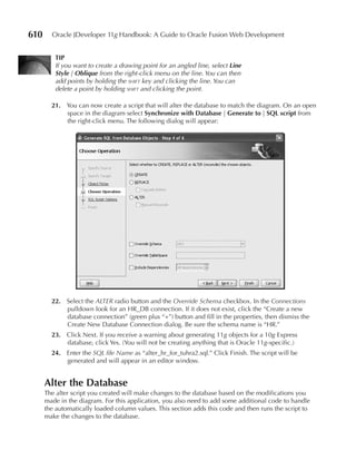 610     Oracle JDeveloper 11g Handbook: A Guide to Oracle Fusion Web Development


         TIP
         If you want to create a drawing point for an angled line, select Line
         Style | Oblique from the right-click menu on the line. You can then
         add points by holding the shift key and clicking the line. You can
         delete a point by holding shift and clicking the point.

        21. You can now create a script that will alter the database to match the diagram. On an open
            space in the diagram select Synchronize with Database | Generate to | SQL script from
            the right-click menu. The following dialog will appear:




        22. Select the ALTER radio button and the Override Schema checkbox. In the Connections
            pulldown look for an HR_DB connection. If it does not exist, click the “Create a new
            database connection” (green plus “+”) button and fill in the properties, then dismiss the
            Create New Database Connection dialog. Be sure the schema name is “HR.”
        23. Click Next. If you receive a warning about generating 11g objects for a 10g Express
            database, click Yes. (You will not be creating anything that is Oracle 11g-specific.)
        24. Enter the SQL file Name as “alter_hr_for_tuhra2.sql.” Click Finish. The script will be
            generated and will appear in an editor window.


      Alter the Database
      The alter script you created will make changes to the database based on the modifications you
      made in the diagram. For this application, you also need to add some additional code to handle
      the automatically loaded column values. This section adds this code and then runs the script to
      make the changes to the database.
 
