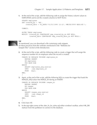 Chapter 17:    Sample Application: UI Patterns and Templates         611

1. At the end of the script, add the following code to assign the history column values to
   EMPLOYEES and to set the created columns to NOT NULL:
    UPDATE employees
    SET created_by = 'HR',
        created_date = TO_DATE('01/01/1980 12:12','MM/DD/YYYY HH24:MI');

    COMMIT;

    ALTER TABLE employees
    MODIFY (created_by CONSTRAINT emp_created_by_nn NOT NULL,
            created_date CONSTRAINT emp_created_date_nn NOT NULL);


TIP
As mentioned, you can download a file containing code snippets
for these practices from the websites mentioned in the ”Websites for
Sample Files” section of the Introduction.

2. At the end of the script, add the following code to create a trigger that will assign the
   sequence number for an employee when the record is created:
    CREATE OR REPLACE TRIGGER employees_bi
       BEFORE INSERT
       ON employees
       FOR EACH ROW
    BEGIN
       SELECT employees_seq.nextval
       INTO   :new.employee_id
       FROM   dual;
    END;
    /
3. Again, at the end of the script, add the following SQL to create the trigger that loads the
   IMAGES_SEQ value into IMAGE_ID during an INSERT:
    CREATE OR REPLACE TRIGGER images_bi
       BEFORE INSERT
       ON images
       FOR EACH ROW
    BEGIN
       SELECT images_seq.nextval
       INTO   :new.image_id
       FROM   dual;
    END;
    /
4. Click Save All.
5. In the top-right corner of the alter_hr_for_tuhra.sql editor window’s toolbar, select HR_DB
   (tuhra2) from the pulldown to connect to the database.
 