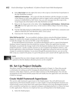 612     Oracle JDeveloper 11g Handbook: A Guide to Oracle Fusion Web Development


          6. Select run Script from the right-click menu in the script (or click the Run Script button in
             the SQL Worksheet window).
              Additional Information: This script will alter the database with the changes you made
              in the diagram as well as the additional code for triggers and for setting the create history
              columns in EMPLOYEES to NOT NULL. You can view messages from the script in the
              Script Output tab at the bottom of the SQL Worksheet window.
          7. Return to the diagram tab in the editor. Select Synchronize with Database | refresh from
             [Hr_DB] from the right-click menu. In the Confirm Offline Object Overwrite dialog,
             click Yes.
          8. Visit the Edit Table dialog for EMPLOYEES to confirm that the NOT NULL constraints were
             added to CREATED_BY and CREATED_DATE. Click Cancel.
          9. Click Save All. Close the editor windows.

      What Did You Just Do? You just modified a database schema using the JDeveloper database
      diagram to visualize the changes and generate the Data Definition Language (DDL) script required
      to make the changes. You also ran the DDL script in the database.
           In most development environments, you perform development work in a special development
      database instance separate from the production instance. When the application has been
      developed, you promote the changes made to the development database into the next level in your
      production process—usually a quality assurance or user acceptance test database instance—and
      test the application in that environment. Eventually, the application will go live and you will make
      changes to a production database. As you move through this promotion process, you can run the
      DDL script you created in this phase; it is part of the process and is stored with the application files.

          NOTe
          It is important that any minor changes made outside of this script be
          captured so that the database alteration process can be complete.



      III. Set up Project Defaults
      This phase creates the framework superclass files mentioned in Chapter 16. These files provide
      a central place for setting up and for changing the default behavior of all application module
      instances, entity object instances, and view object instances in the Model project. You will also
      set properties for the ViewController project that will modify how the application runs and where
      it looks for messages.

      Create Model Framework Superclasses
      This section adds framework superclasses to the Model project. You will add framework
      superclasses to the ViewController project in a later chapter. In most development situations you
      would actually want to share these same superclasses between all of your development projects
      and so would be creating them in a separate workspace and deploying them in a library for reuse
      in other applications. However, for simplicity here you will keep them in the Model project.

          1. Select the Model project.
 