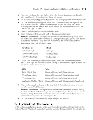 Chapter 17:   Sample Application: UI Patterns and Templates         613

    2. Press ctrl-n to display the New Gallery. Select the GeneralJava category and double
       click Java Class. The Create Java Class dialog will appear.
    3. Fill in Name as “TuhraApplicationModuleImpl” and Package as “tuhra.model.framework.”
    4. Click the browse (magnifying glass) button next to the Extends field and type into the
       Match Class Name field “ApplicationModuleImpl.” As you are typing, the classes
       matching this name will appear. Select the class with this name from the oracle.jbo
       .server package. Click OK.
    5. Deselect Constructors from Superclass and click OK.
    6. Select the tuhra.model.framework node in the Application Navigator
        Additional Information: Setting the navigator focus to the framework package before
        the next classes are created will indicate to JDeveloper which package you want the new
        classes to be created in, saving the work of re-entering the information each time.
    7. Repeat steps 2–6 for the following classes:

          New Class File                   extends
          TuhraEntityImpl                  EntityImpl
          TuhraViewObjectImpl              ViewObjectImpl
          TuhraViewRowImpl                 ViewRowImpl

    8. Double click the Model project to open its editor. Select the Business Components
       Base Classes page and fill in the following settings to declare default superclasses for any
       objects you create in this project.

          Field                            Value
          Entity Object: Row               tuhra.model.framework.TuhraEntityImpl
          View Object: Object              tuhra.model.framework.TuhraViewObjectImpl
          View Object: Row                 tuhra.model.framework.TuhraViewRowImpl
          Application Module: Object       tuhra.model.framework.TuhraApplicationModuleImpl

    9. Select the Resource Bundle page and change Default Project Bundle Name to “tuhra.
       model.resources.ModelBundle.”
        Additional Information: To simplify development, the book does not go out of its way
        to externalize labels and other strings into resource bundles, but this file can be used for
        any future strings that need to be stored in a resource bundle. Chapter 10 discusses and
        demonstrates resource bundles (message bundles).
  10. Click OK (select Yes in the Confirm Change dialog). Click Save All.


Set up ViewController Properties
In this section, you change properties for the ViewController project to set the context root (the
runtime “directory”) and web application name (to name the deployment file). You will also set
 