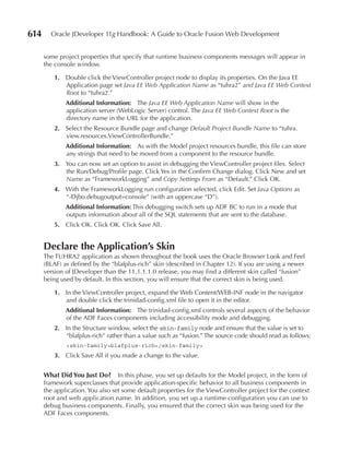 614     Oracle JDeveloper 11g Handbook: A Guide to Oracle Fusion Web Development


      some project properties that specify that runtime business components messages will appear in
      the console window.

          1. Double click the ViewController project node to display its properties. On the Java EE
             Application page set Java EE Web Application Name as “tuhra2” and Java EE Web Context
             Root to “tuhra2.”
              Additional Information: The Java EE Web Application Name will show in the
              application server (WebLogic Server) control. The Java EE Web Context Root is the
              directory name in the URL for the application.
          2. Select the Resource Bundle page and change Default Project Bundle Name to “tuhra.
             view.resources.ViewControllerBundle.”
              Additional Information: As with the Model project resources bundle, this file can store
              any strings that need to be moved from a component to the resource bundle.
          3. You can now set an option to assist in debugging the ViewController project files. Select
             the Run/Debug/Profile page. Click Yes in the Confirm Change dialog. Click New and set
             Name as “FrameworkLogging” and Copy Settings From as “Default.” Click OK.
          4. With the FrameworkLogging run configuration selected, click Edit. Set Java Options as
             “-Djbo.debugoutput=console” (with an uppercase “D”).
              Additional Information: This debugging switch sets up ADF BC to run in a mode that
              outputs information about all of the SQL statements that are sent to the database.
          5. Click OK. Click OK. Click Save All.


      Declare the Application’s Skin
      The TUHRA2 application as shown throughout the book uses the Oracle Browser Look and Feel
      (BLAF) as defined by the “blafplus-rich” skin (described in Chapter 12). If you are using a newer
      version of JDeveloper than the 11.1.1.1.0 release, you may find a different skin called “fusion”
      being used by default. In this section, you will ensure that the correct skin is being used.

          1. In the ViewController project, expand the Web Content/WEB-INF node in the navigator
             and double click the trinidad-config.xml file to open it in the editor.
              Additional Information: The trinidad-config.xml controls several aspects of the behavior
              of the ADF Faces components including accessibility mode and debugging.
          2. In the Structure window, select the skin-family node and ensure that the value is set to
             “blafplus-rich” rather than a value such as “fusion.” The source code should read as follows:
              <skin-family>blafplus-rich</skin-family>
          3. Click Save All if you made a change to the value.


      What Did You Just Do?       In this phase, you set up defaults for the Model project, in the form of
      framework superclasses that provide application-specific behavior to all business components in
      the application. You also set some default properties for the ViewController project for the context
      root and web application name. In addition, you set up a runtime configuration you can use to
      debug business components. Finally, you ensured that the correct skin was being used for the
      ADF Faces components.
 