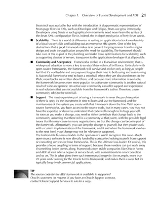 Chapter 1:     Overview of Fusion Development and ADF             21

    Struts tool was available, but with the introduction of diagrammatic representations of
    Struts page flows in IDEs, such as JDeveloper and Eclipse, Struts use grew immensely.
    Developers using Struts in such graphical environments need never learn the syntax of
    the Struts XML configuration file or, indeed, the in-depth mechanics of how Struts works.
■   Scalability There is a world of difference in writing an application to track membership
    of a local soccer club and building out an enterprise HR system. One of the key
    abstractions that a good framework makes is to prevent the programmer from having to
    design and code the application around the need for scalability. The framework should
    take care of this as part of the plumbing and make those optimizations for scalability, such
    as supporting clusters of servers, transparent to the application developer if at all possible.
■   Community and Acceptance Frameworks evolve in a Darwinian environment; that is,
    widespread adoption is more a key to survival than technical brilliance. Particularly with
    open-source frameworks, the framework will survive and evolve only as long as people
    feel that it’s worthwhile and are prepared to give their time to both using and maintaining
    it. Successful frameworks tend to have a snowball effect: they are discussed more on the
    Web; more books are written about them; and because more information is available,
    the framework becomes even more popular. An active user community is another natural
    result of wide acceptance. An active user community can offer support and experience
    in real solutions that are not available from the framework’s author. Therefore, a user
    community adds to the snowball.
■   Support The most expensive part of using a framework is never the purchase price
    (if there is one); it’s the investment in time to learn and use the framework and the
    maintenance of the system you create with that framework down the line. With open-
    source frameworks, you have access to the source code, but in many cases, you may not
    have the expertise or desire to understand that code well enough to fix bugs yourself.
    As soon as you make a change, you need to either contribute that change back to the
    community (assuming that there still is a community at that point), with the possible legal
    issues that this may cause in many organizations, so that the change can become part of
    the framework. Alternatively, you can keep the change to yourself, but then you’re stuck
    with a custom implementation of the framework, and if and when the framework evolves
    to the next level, your change may not be relevant or supported.
    The fashionable business models in the open-source world recognize this issue. Much
    open-source software is now directly funded by companies looking to profit from support
    or consulting services in those frameworks. This is the ultimate loss-leader. Of course, this
    provides a loose coupling in terms of support, because those vendors can just walk away
    if something better comes along. Frameworks from stable companies like Oracle Forms
    and ADF at least offer a degree of service level, with commitments to error correction
    and so on. This is what gives them such tremendous longevity (for example, more than
    20 years and counting for the Oracle Forms framework) and makes them a surer bet for
    typically long-lived commercial applications.

TIP
The source code for the ADF framework is available to supported
Oracle customers on request. If you have an Oracle Support contract,
contact Oracle Support Services to ask for a copy.
 