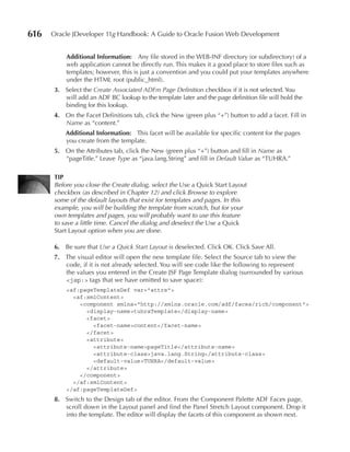 616   Oracle JDeveloper 11g Handbook: A Guide to Oracle Fusion Web Development


          Additional Information: Any file stored in the WEB-INF directory (or subdirectory) of a
          web application cannot be directly run. This makes it a good place to store files such as
          templates; however, this is just a convention and you could put your templates anywhere
          under the HTML root (public_html).
      3. Select the Create Associated ADFm Page Definition checkbox if it is not selected. You
         will add an ADF BC lookup to the template later and the page definition file will hold the
         binding for this lookup.
      4. On the Facet Definitions tab, click the New (green plus “+”) button to add a facet. Fill in
         Name as “content.”
          Additional Information: This facet will be available for specific content for the pages
          you create from the template.
      5. On the Attributes tab, click the New (green plus “+”) button and fill in Name as
         “pageTitle.” Leave Type as “java.lang.String” and fill in Default Value as “TUHRA.”

      TIP
      Before you close the Create dialog, select the Use a Quick Start Layout
      checkbox (as described in Chapter 12) and click Browse to explore
      some of the default layouts that exist for templates and pages. In this
      example, you will be building the template from scratch, but for your
      own templates and pages, you will probably want to use this feature
      to save a little time. Cancel the dialog and deselect the Use a Quick
      Start Layout option when you are done.

      6. Be sure that Use a Quick Start Layout is deselected. Click OK. Click Save All.
      7. The visual editor will open the new template file. Select the Source tab to view the
         code, if it is not already selected. You will see code like the following to represent
         the values you entered in the Create JSF Page Template dialog (surrounded by various
         <jsp:> tags that we have omitted to save space):
          <af:pageTemplateDef var="attrs">
            <af:xmlContent>
              <component xmlns="http://xmlns.oracle.com/adf/faces/rich/component">
                <display-name>tuhraTemplate</display-name>
                <facet>
                  <facet-name>content</facet-name>
                </facet>
                <attribute>
                  <attribute-name>pageTitle</attribute-name>
                  <attribute-class>java.lang.String</attribute-class>
                  <default-value>TUHRA</default-value>
                </attribute>
              </component>
            </af:xmlContent>
          </af:pageTemplateDef>
      8. Switch to the Design tab of the editor. From the Component Palette ADF Faces page,
         scroll down in the Layout panel and find the Panel Stretch Layout component. Drop it
         into the template. The editor will display the facets of this component as shown next.
 
