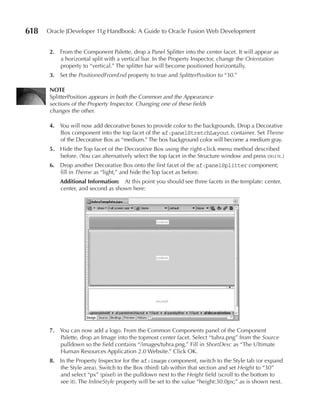 618   Oracle JDeveloper 11g Handbook: A Guide to Oracle Fusion Web Development


      2. From the Component Palette, drop a Panel Splitter into the center facet. It will appear as
         a horizontal split with a vertical bar. In the Property Inspector, change the Orientation
         property to “vertical.” The splitter bar will become positioned horizontally.
      3. Set the PositionedFromEnd property to true and SplitterPosition to “30.”

      NOTe
      SplitterPosition appears in both the Common and the Appearance
      sections of the Property Inspector. Changing one of these fields
      changes the other.

      4. You will now add decorative boxes to provide color to the backgrounds. Drop a Decorative
         Box component into the top facet of the af:panelStretchLayout container. Set Theme
         of the Decorative Box as “medium.” The box background color will become a medium gray.
      5. Hide the Top facet of the Decorative Box using the right-click menu method described
         before. (You can alternatively select the top facet in the Structure window and press delete.)
      6. Drop another Decorative Box onto the first facet of the af:panelSplitter component;
         fill in Theme as “light,” and hide the Top facet as before.
          Additional Information: At this point you should see three facets in the template: center,
          center, and second as shown here:




      7. You can now add a logo. From the Common Components panel of the Component
         Palette, drop an Image into the topmost center facet. Select “tuhra.png” from the Source
         pulldown so the field contains “/images/tuhra.png.” Fill in ShortDesc as “The Ultimate
         Human Resources Application 2.0 Website.” Click OK.
      8. In the Property Inspector for the af:image component, switch to the Style tab (or expand
         the Style area). Switch to the Box (third) tab within that section and set Height to “30”
         and select “px” (pixel) in the pulldown next to the Height field (scroll to the bottom to
         see it). The InlineStyle property will be set to the value “height:30.0px;” as is shown next.
 