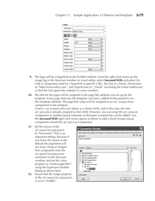 Chapter 17:      Sample Application: UI Patterns and Templates   619




 9. The logo will be a hyperlink to the TUHRA website. From the right-click menu on the
    image tag in the Structure window or visual editor, select Surround With and select Go
    Link (a component used for a hyperlink to specific URL). Set Text as a blank, Destination
    as “http://www.tuhra.com,” and TargetFrame to “_blank” (including the initial underscore
    so that the link opens the website in a new window).
10. The title for the page will be assigned in the pageTitle attribute you set up for the
    template. Every page that uses the template can have a different title passed in via
    this template attribute. The pageTitle value will be assigned to an af:outputText
    component in the template.
    A facet can contain only one object as a direct child, and in this case, the new
    af:goLink is already assigned as that child. However, you can wrap the af:goLink
    component in another layout container so that peer components can be added. Use
    the Surround With right-click menu option as before to add a Panel Group Layout
    component around the af:goLink component.
11. Set the Layout of the
    af:panelGroupLayout
    to “horizontal.” This is an
    important setting, because if
    you leave the layout as the
    default the alignment will
    not work. Drop an Output
    Text component onto the
    af:panelGroupLayout
    container (in the Structure
    window) and set the value
    property to “#{attrs.pageTitle}”
    using the Expression Builder
    dialog as shown here.
12. Ensure that the Valign property
    of the af:panelGroupLayout
    is set to “middle.”
 