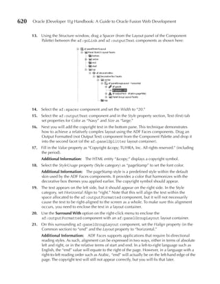 620   Oracle JDeveloper 11g Handbook: A Guide to Oracle Fusion Web Development


      13. Using the Structure window, drag a Spacer (from the Layout panel of the Component
          Palette) between the af:goLink and af:outputText components as shown here:




      14. Select the af:spacer component and set the Width to “20.”
      15. Select the af:outputText component and in the Style property section, Text (first) tab
          set properties for Color as “Navy” and Size as “large.”
      16. Next you will add the copyright text in the bottom pane. This technique demonstrates
          how to achieve a relatively complex layout using the ADF Faces components. Drag an
          Output Formatted (not Output Text) component from the Component Palette and drop it
          into the second facet (of the af:panelSplitter layout container).
      17. Fill in the Value property as “Copyright &copy; TUHRA, Inc. All rights reserved.” (including
          the period).
           Additional Information: The HTML entity “&copy;” displays a copyright symbol.
      18. Select the StyleUsage property (Style category) as “pageStamp” to set the font color.
           Additional Information: The pageStamp style is a predefined style within the default
           skin used by the ADF Faces components. It provides a color that harmonizes with the
           decorative box themes you applied earlier. The copyright symbol should appear.
      19. The text appears on the left side, but it should appear on the right side. In the Style
          category, set Horizontal Align to “right.” Note that this will align the text within the
          space allocated to the af:outputFormatted component, but it will not necessarily
          cause the text to be right-aligned to the screen as a whole. To make sure this alignment
          occurs, you need to enclose the text in a layout container.
      20. Use the Surround With option on the right-click menu to enclose the
          af:outputFormatted component with an af:panelGroupLayout layout container.
      21. On this surrounding af:panelGroupLayout component, set the Halign property (in the
          Common section) to “end” and the Layout property to “horizontal.”
           Additional Information: ADF Faces supports applications that require bi-directional
           reading styles. As such, alignment can be expressed in two ways, either in terms of absolute
           left and right, or in the relative terms of start and end. In a left-to-right language such as
           English, the “end” value will equate to the right of the page. However, in a language with a
           right-to-left reading order such as Arabic, “end” will actually be on the left-hand edge of the
           page. The copyright text will still not appear correctly, but you will fix that later.
 