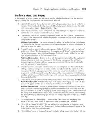 Chapter 17:     Sample Application: UI Patterns and Templates          621

Define a Menu and Popup
In this section, you add a menu bar and menu item for a Help About selection. You also add
a popup dialog that displays when the menu item is selected.

   1. Select the Decorative Box in the first facet of the af:panelSplitter layout container (it
      contains the center facet). The top facet is hidden, but you can display it using the right-
      click menu option Facets – Decorative Box | Top.
   2. Select the af:decorativeBox component and set Top Height to “26px” (26 pixels). You
      will see the facet become shorter in the visual editor.
   3. Drop a Panel Menu Bar (Common Components panel) into the top facet. Drop a Menu
      (af:menu) onto the menu bar and set the property TextAndAccessKey (in the Appearance
      category) to “&Help.”
       Additional Information: The visual editor will read the “&” and underline the following
       “H” to denote that the user can press alt-h (in Internet Explorer or alt-shift-h in Firefox or
       Safari) to activate this menu.
   4. Drop a Menu Item onto the af:menu component. Fill in TextAndAccessKey as “&About”
      and Text as “About.” The former property displays the word “About” with an underlined
      “A”; the latter property is not displayed because TextAndAccessKey is filled in, but will
      help in finding this item in the Structure window.
       Additional Information: This menu item will display information about the application.
       Instead of having to code a special page for this display, you can use the ADF Faces
       popup component. You can define a popup anywhere in the JSP, but it will not display
       until it is activated by an action item.
   5. Since the popup is associated with the menu bar, you will place it in the top facet after
      adding a container component to hold it and the menu bar inside the top facet; in this
      case, you will use af:group component (a basic, non-visual layout container with few
      properties). In the breadcrumb area at the bottom of the visual editor (or in the Structure
      window) select Surround With from the right-click menu on the af:menubar item. Select
      Group and click OK.
   6. Select the af:menuBar breadcrumb or Structure window node and select Insert Before
      Panel Menu Bar | ADF Faces from the right-click menu. Select Popup and click OK. The
      popup will appear and the rest of the template will become disabled.
       Additional Information: The visual editor displays either the popup layout or the main
       page. To switch to the main page layout, select a component in the main page from the
       Structure window. To switch to the popup layout, select the popup or a component inside
       the popup from the Structure window. Take a moment to become familiar with switching
       the display from popup to main page. Be sure you are looking at the popup layout for the
       next step.
   7. Fill in Id property as “aboutPopup.” Drop a Dialog component into the popup. The
      af:dialog component shows an area with borders that looks like a window.
   8. Fill in Title as “About TUHRA2.” This text will appear in the top bar of the popup area.
      Select the Type property as “ok.” This property defines the buttons that will appear in the
      dialog (just an “OK” button in this case).
   9. Fill in TitleIconSource as “/images/help.png” to display a help image in the dialog’s title bar.
 