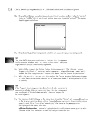 622   Oracle JDeveloper 11g Handbook: A Guide to Oracle Fusion Web Development


      10. Drop a Panel Group Layout component onto the af:dialog and set Halign to “center,”
          Valign to “middle” (if it is not already set that way), and Layout to “vertical.” The popup
          should appear as follows:




      11. Drop three Output Text components into this af:panelGroupLayout component.

       TIP
       You may find it faster to copy the first af:outputText component
       in the Structure window, select af:panelGroupLayout, and paste.
       Repeat this technique for the third component.

      12. Set the Value property for the first Output Text component to “The Ultimate Human
          Resources Application”; for the second component to “Copyright &copy; 2006, 2009”;
          and for the third component to “Duncan Mills, Peter Koletzke, Avrom Roy-Faderman.”
      13. Select the second af:outputText item and set the Escape property (Behavior category)
          to “false” because the value contains an “&” entity that needs to be interpreted as HTML
          at runtime.

       TIP
       If the Property Inspector properties do not refresh after you select a
       component, click a different component then click the component
       you need again. If that still does not help, close and reopen the
       Property Inspector.

      14. You can now link the Popup to the menu item. Select the “About” af:commandMenuItem
          in the Structure window. Drop a Show Popup Behavior component (from the Operations
          panel) onto it. Fill in PopupId as “aboutPopup” (the name of the popup you are
          displaying with the menu selection).
           Additional Information: Instead of typing in the PopupId property value, you can select
           Edit next to the field and select it from the navigator as shown next.
 