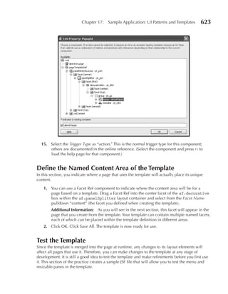 Chapter 17:    Sample Application: UI Patterns and Templates        623




  15. Select the Trigger Type as “action.” This is the normal trigger type for this component;
      others are documented in the online reference. (Select the component and press f1 to
      load the help page for that component.)


Define the Named Content Area of the Template
In this section, you indicate where a page that uses the template will actually place its unique
content.

    1. You can use a Facet Ref component to indicate where the content area will be for a
       page based on a template. Drag a Facet Ref into the center facet of the af:decorative
       box within the af:panelSplitter layout container and select from the Facet Name
       pulldown “content” (the facet you defined when creating the template).
        Additional Information: As you will see in the next section, this facet will appear in the
        page that you create from the template. Your template can contain multiple named facets,
        each of which can be placed within the template definition in different areas.
    2. Click OK. Click Save All. The template is now ready for use.


Test the Template
Since the template is merged into the page at runtime, any changes to its layout elements will
affect all pages that use it. Therefore, you can make changes to the template at any stage of
development. It is still a good idea to test the template and make refinements before you first use
it. This section of the practice creates a sample JSF file that will allow you to test the menu and
resizable panes in the template.
 