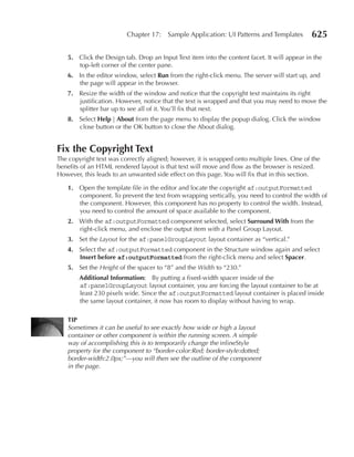 Chapter 17:    Sample Application: UI Patterns and Templates        625

   5. Click the Design tab. Drop an Input Text item into the content facet. It will appear in the
      top-left corner of the center pane.
   6. In the editor window, select run from the right-click menu. The server will start up, and
      the page will appear in the browser.
   7. Resize the width of the window and notice that the copyright text maintains its right
      justification. However, notice that the text is wrapped and that you may need to move the
      splitter bar up to see all of it. You’ll fix that next.
   8. Select Help | About from the page menu to display the popup dialog. Click the window
      close button or the OK button to close the About dialog.


Fix the Copyright Text
The copyright text was correctly aligned; however, it is wrapped onto multiple lines. One of the
benefits of an HTML rendered layout is that text will move and flow as the browser is resized.
However, this leads to an unwanted side effect on this page. You will fix that in this section.

   1. Open the template file in the editor and locate the copyright af:outputFormatted
      component. To prevent the text from wrapping vertically, you need to control the width of
      the component. However, this component has no property to control the width. Instead,
      you need to control the amount of space available to the component.
   2. With the af:outputFormatted component selected, select Surround With from the
      right-click menu, and enclose the output item with a Panel Group Layout.
   3. Set the Layout for the af:panelGroupLayout layout container as “vertical.”
   4. Select the af:outputFormatted component in the Structure window again and select
      Insert before af:outputFormatted from the right-click menu and select Spacer.
   5. Set the Height of the spacer to “8” and the Width to “230.”
        Additional Information: By putting a fixed-width spacer inside of the
        af:panelGroupLayout layout container, you are forcing the layout container to be at
        least 230 pixels wide. Since the af:outputFormatted layout container is placed inside
        the same layout container, it now has room to display without having to wrap.

   TIP
   Sometimes it can be useful to see exactly how wide or high a layout
   container or other component is within the running screen. A simple
   way of accomplishing this is to temporarily change the inlineStyle
   property for the component to “border-color:Red; border-style:dotted;
   border-width:2.0px;”—you will then see the outline of the component
   in the page.
 