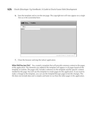 626      Oracle JDeveloper 11g Handbook: A Guide to Oracle Fusion Web Development


          6. Save the template and re-run the test page. The copyright text will now appear on a single
             line as in the screenshot here:




          7. Close the browser and stop the tuhra2 application.


      What Did You Just Do? You created a template that will provide common content to the pages
      of the application. The elements you added to the template will appear in all pages based on the
      template at runtime. The pages only include a reference to the template and the specific content
      needed for the page. You will use this template to create pages for this application. If you want to
      make a change to the template, you can use the templateTest.jspx page to test the changes. This
      file does not include data and is simpler and faster to run than the other pages in the application.
 
