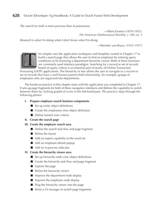 628      Oracle JDeveloper 11g Handbook: A Guide to Oracle Fusion Web Development


      The search for truth is more precious than its possession.
                                                                        —Albert Einstein (1879–1955),
                                                       The American Mathematical Monthly, v. 100, no. 3
      Research is what I’m doing when I don’t know what I’m doing.
                                                                      —Wernher von Braun. (1912–1977)




         T
                      his chapter uses the application workspace and template created in Chapter 17 to
                      build a search page that allows the user to find an employee by entering query
                      conditions or by browsing a department hierarchy viewer. Both of these functions
                      are commonly used interface paradigms. Searching for a record or set of records
                      based on query criteria is an essential part of nearly all Online Transaction
      Processing (OLTP) applications. The hierarchy or tree allows the user to navigate to a record or
      set of records that have a well-known parent-child relationship, for example, groups of
      employees who are organized into departments.

           The hands-on practice in this chapter starts with the application you completed in Chapter 17.
      It sets up page fragments for both of these navigation interfaces and defines the capability to switch
      between them by clicking graphical icons in the left-hand pane. The practice steps through the
      following phases:

          I.   Prepare employee search business components
               ■ Set up entity object definitions
               ■ Create the employees view object definition
               ■ Define named view criteria
          II. Create the search page
          III. Create the employee search area
               ■ Define the search task flow and page fragment
               ■ Refine the layout
               ■ Add an export capability to the result set
               ■ Add an employee details popup
               ■ Add an in-process indicator
          IV. Create the hierarchy viewer area
               ■ Set up hierarchy node view object definitions
               ■ Create the hierarchy task flow and page fragment
               ■ Explore the page
               ■ Refine the hierarchy viewer
               ■ Improve the department node display
               ■ Improve the employee node display
               ■ Plug the hierarchy viewer into the page
               ■ Write a UI manager to switch page fragments
 