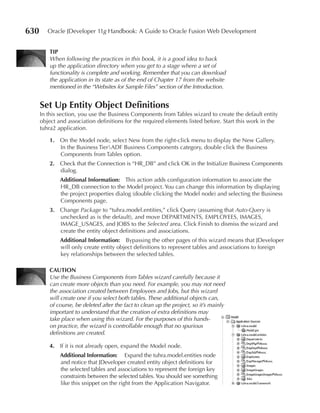 630      Oracle JDeveloper 11g Handbook: A Guide to Oracle Fusion Web Development


          TIP
          When following the practices in this book, it is a good idea to back
          up the application directory when you get to a stage where a set of
          functionality is complete and working. Remember that you can download
          the application in its state as of the end of Chapter 17 from the website
          mentioned in the “Websites for Sample Files” section of the Introduction.


      Set up Entity Object Definitions
      In this section, you use the Business Components from Tables wizard to create the default entity
      object and association definitions for the required elements listed before. Start this work in the
      tuhra2 application.

          1. On the Model node, select New from the right-click menu to display the New Gallery.
             In the Business TierADF Business Components category, double click the Business
             Components from Tables option.
          2. Check that the Connection is “HR_DB” and click OK in the Initialize Business Components
             dialog.
              Additional Information: This action adds configuration information to associate the
              HR_DB connection to the Model project. You can change this information by displaying
              the project properties dialog (double clicking the Model node) and selecting the Business
              Components page.
          3. Change Package to “tuhra.model.entities,” click Query (assuming that Auto-Query is
             unchecked as is the default), and move DEPARTMENTS, EMPLOYEES, IMAGES,
             IMAGE_USAGES, and JOBS to the Selected area. Click Finish to dismiss the wizard and
             create the entity object definitions and associations.
              Additional Information: Bypassing the other pages of this wizard means that JDeveloper
              will only create entity object definitions to represent tables and associations to foreign
              key relationships between the selected tables.

          CAuTIOn
          Use the Business Components from Tables wizard carefully because it
          can create more objects than you need. For example, you may not need
          the association created between Employees and Jobs, but this wizard
          will create one if you select both tables. These additional objects can,
          of course, be deleted after the fact to clean up the project, so it’s mainly
          important to understand that the creation of extra definitions may
          take place when using this wizard. For the purposes of this hands-
          on practice, the wizard is controllable enough that no spurious
          definitions are created.

          4. If it is not already open, expand the Model node.
              Additional Information: Expand the tuhra.model.entities node
              and notice that JDeveloper created entity object definitions for
              the selected tables and associations to represent the foreign key
              constraints between the selected tables. You should see something
              like this snippet on the right from the Application Navigator.
 