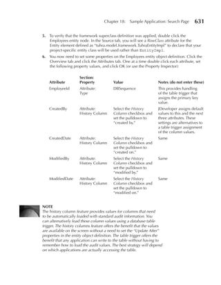 Chapter 18:    Sample Application: Search Page        631

5. To verify that the framework superclass definition was applied, double click the
   Employees entity node. In the Source tab, you will see a RowClass attribute for the
   Entity element defined as “tuhra.model.framework.TuhraEntityImpl” to declare that your
   project-specific entity class will be used rather than EntityImpl.
6. You now need to set some properties on the Employees entity object definition. Click the
   Overview tab and click the Attributes tab. One at a time double click each attribute, set
   the following property values, and click OK (or use the Property Inspector):

                      Section:
    Attribute         Property            Value                      notes (do not enter these)
    EmployeeId        Attribute:          DBSequence                 This provides handling
                      Type                                           of the table trigger that
                                                                     assigns the primary key
                                                                     value.
    CreatedBy         Attribute:          Select the History         JDeveloper assigns default
                      History Column      Column checkbox and        values to this and the next
                                          set the pulldown to        three attributes. These
                                          “created by.”              settings are alternatives to
                                                                     a table trigger assignment
                                                                     of the column values.
    CreatedDate       Attribute:          Select the History         Same
                      History Column      Column checkbox and
                                          set the pulldown to
                                          “created on.”
    ModifiedBy        Attribute:          Select the History         Same
                      History Column      Column checkbox and
                                          set the pulldown to
                                          “modified by.”
    ModifiedDate      Attribute:          Select the History         Same
                      History Column      Column checkbox and
                                          set the pulldown to
                                          “modified on.”


nOTE
The history column feature provides values for columns that need
to be automatically loaded with standard audit information. You
can alternatively load these column values using a database table
trigger. The history columns feature offers the benefit that the values
are available on the screen without a need to set the “Update After”
properties in the entity object definition. The table trigger offers the
benefit that any application can write to the table without having to
remember how to load the audit values. The best strategy will depend
on which applications are actually accessing the table.
 