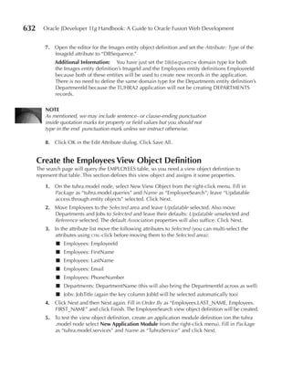 632      Oracle JDeveloper 11g Handbook: A Guide to Oracle Fusion Web Development


         7. Open the editor for the Images entity object definition and set the Attribute: Type of the
            ImageId attribute to “DBSequence.”
              Additional Information: You have just set the DBSequence domain type for both
              the Images entity definition’s ImageId and the Employees entity definitions EmployeeId
              because both of these entities will be used to create new records in the application.
              There is no need to define the same domain type for the Departments entity definition’s
              DepartmentId because the TUHRA2 application will not be creating DEPARTMENTS
              records.

         nOTE
         As mentioned, we may include sentence- or clause-ending punctuation
         inside quotation marks for property or field values but you should not
         type in the end punctuation mark unless we instruct otherwise.

         8. Click OK in the Edit Attribute dialog. Click Save All.


      Create the Employees View Object Definition
      The search page will query the EMPLOYEES table, so you need a view object definition to
      represent that table. This section defines this view object and assigns it some properties.

         1. On the tuhra.model node, select New View Object from the right-click menu. Fill in
            Package as “tuhra.model.queries” and Name as “EmployeeSearch”; leave “Updatable
            access through entity objects” selected. Click Next.
         2. Move Employees to the Selected area and leave Updatable selected. Also move
            Departments and Jobs to Selected and leave their defaults: Updatable unselected and
            Reference selected. The default Association properties will also suffice. Click Next.
         3. In the attribute list move the following attributes to Selected (you can multi-select the
            attributes using ctrl-click before moving them to the Selected area):
              ■ Employees: EmployeeId
              ■ Employees: FirstName
              ■ Employees: LastName
              ■ Employees: Email
              ■ Employees: PhoneNumber
              ■ Departments: DepartmentName (this will also bring the DepartmentId across as well)
              ■ Jobs: JobTitle (again the key column JobId will be selected automatically too)
         4. Click Next and then Next again. Fill in Order By as “Employees.LAST_NAME, Employees.
            FIRST_NAME” and click Finish. The EmployeeSearch view object definition will be created.
         5. To test the view object definition, create an application module definition (on the tuhra
            .model node select new Application Module from the right-click menu). Fill in Package
            as “tuhra.model.services” and Name as “TuhraService” and click Next.
 