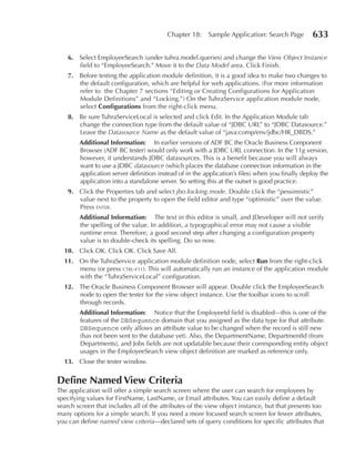 Chapter 18:     Sample Application: Search Page         633

    6. Select EmployeeSearch (under tuhra.model.queries) and change the View Object Instance
       field to “EmployeeSearch.” Move it to the Data Model area. Click Finish.
    7. Before testing the application module definition, it is a good idea to make two changes to
       the default configuration, which are helpful for web applications. (For more information
       refer to the Chapter 7 sections “Editing or Creating Configurations for Application
       Module Definitions” and “Locking.”) On the TuhraService application module node,
       select Configurations from the right-click menu.
    8. Be sure TuhraServiceLocal is selected and click Edit. In the Application Module tab
       change the connection type from the default value of “JDBC URL” to “JDBC Datasource.”
       Leave the Datasource Name as the default value of “java:comp/env/jdbc/HR_DBDS.”
        Additional Information: In earlier versions of ADF BC the Oracle Business Component
        Browser (ADF BC tester) would only work with a JDBC URL connection. In the 11g version,
        however, it understands JDBC datasources. This is a benefit because you will always
        want to use a JDBC datasource (which places the database connection information in the
        application server definition instead of in the application’s files) when you finally deploy the
        application into a standalone server. So setting this at the outset is good practice.
    9. Click the Properties tab and select jbo.locking.mode. Double click the “pessimistic”
       value next to the property to open the field editor and type “optimistic” over the value.
       Press enter.
        Additional Information: The text in this editor is small, and JDeveloper will not verify
        the spelling of the value. In addition, a typographical error may not cause a visible
        runtime error. Therefore, a good second step after changing a configuration property
        value is to double-check its spelling. Do so now.
  10. Click OK. Click OK. Click Save All.
  11. On the TuhraService application module definition node, select run from the right-click
      menu (or press ctrl-f11). This will automatically run an instance of the application module
      with the “TuhraServiceLocal” configuration.
  12. The Oracle Business Component Browser will appear. Double click the EmployeeSearch
      node to open the tester for the view object instance. Use the toolbar icons to scroll
      through records.
        Additional Information: Notice that the EmployeeId field is disabled—this is one of the
        features of the DBSequence domain that you assigned as the data type for that attribute.
        DBSequence only allows an attribute value to be changed when the record is still new
        (has not been sent to the database yet). Also, the DepartmentName, DepartmentId (from
        Departments), and Jobs fields are not updatable because their corresponding entity object
        usages in the EmployeeSearch view object definition are marked as reference only.
  13. Close the tester window.


Define named View Criteria
The application will offer a simple search screen where the user can search for employees by
specifying values for FirstName, LastName, or Email attributes. You can easily define a default
search screen that includes all of the attributes of the view object instance, but that presents too
many options for a simple search. If you need a more focused search screen for fewer attributes,
you can define named view criteria—declared sets of query conditions for specific attributes that
 