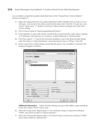 634      Oracle JDeveloper 11g Handbook: A Guide to Oracle Fusion Web Development


      you can define using bind variables (described more in the “Named View Criteria Objects”
      section of Chapter 7).

         1. Open the EmployeeSearch view object definition’s editor (double click its node or, if it is
            still open, click its tab in the editor) and click the Query tab. Click the “Create new view
            criteria” (green plus “+”) button in the View Criteria section to display the Create View
            Criteria dialog.
         2. Fill in Criteria Name as “BasicEmployeeSearchCriteria.”
         3. Click Add Item. A new node will be created in the Group hierarchy node. Select Attribute
            as “FirstName,” the Operator as “Contains,” and the Operand as “Bind Variable.”
         4. Click New (green “+”) next to the Parameter pulldown, and in the Bind Variable dialog,
            enter the Name as “QueryFirstName.” Leave the default Type as “String.” Click OK.
         5. In the Create View Criteria dialog, ensure that the Ignore Case checkbox is selected. The
            dialog will appear as follows:




             Additional Information: Notice that the settings you just made added a query predicate
             to the View Object Where Clause area.
         6. Select the Group node. Repeat steps 3–5 for LastName using a Conjunction setting of
            “AND” and a bind variable of “QueryLastName.”
         7. Select the Group node. Repeat steps 3–5 for Email using a Conjunction setting of “AND”
            and a bind variable of “QueryEmail.”
 