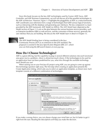 Chapter 1:    Overview of Fusion Development and ADF             23

    Since this book focuses on the key ADF technologies used by Fusion (ADF Faces, ADF
Controller, and ADF Business Components), we will not discuss all of the possible technologies in
the ADF architecture. However, Figure 1-3 highlights the pluggability of ADF as a meta-framework.
ADF coordinates your selections from a range of technologies that fulfill various logical functions,
such as interacting with the database and generating user interfaces. The key component is a layer
provided by the ADF framework: ADF Model (or ADFm). The ADF Model layer (depicted as the
Model section of Figure 1-3) acts as the glue between the various business service providers, such
as Enterprise JavaBeans (EJBs) or web services, and the consumers of those services, generally the
user interface that you are building. We discuss the ADF Model layer in detail in Chapter 13.

    NOTe
    The ADF Model binding layer is being considered in the Java
    Community Process (JCP) as an extension to the J2EE standard. The
    proposal is covered in the Java Specification Request (JSR) 227, which
    you can find using the JSR search feature at www.jcp.org.


How Do I Choose Technologies?
ADF is a great offering, but the capability to plug in several different solutions into each functional
area gives rise to a problem—there is almost too much choice. If the technologies to be used for
an application have not been predefined for you, what slice through the available technology
stack should you use?
     When starting out on your first Java EE project using ADF, you are going to come up against
this technology question right away. The first step when creating an application presents the
Create Application dialog, which asks you to select an application template, as shown next. Each
template consists of a different combination of technologies.




If you make a wrong choice, you can always change your mind later on, but it’s better to get it
right from the start. Reading the descriptions will help you make the decision.
 