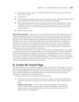 Chapter 18:    Sample Application: Search Page       635

   8. Click Test to check the query. Click OK in the notification dialog; click OK in the Create
      View Criteria dialog.
   9. Click Save All.
  10. Run the application module again to test this named view criteria. Open the EmployeeSearch
      page. Click the Specify View Criteria (binoculars) button in the toolbar.
  11. Move BasicEmployeeSearchCriteria to Selected and click Find. A Bind Variables dialog
      will appear where you can select a bind variable and assign a value. Select LastName
      and enter Value as “Z.” Click OK. The query should return only employees whose last
      names contain “Z.”
  12. Close the tester window.

What Did You Just Do?        In this phase you set up ADF BC objects for the employee search and
department edit page fragments. You also set up a named view criteria object that will present
a subset of attributes to the user for querying purposes. Setting up the business services layer is
generally the first major development step when developing an application with ADF. You then
develop the View layer UI code that will allow the user to interact with data in the Business
Services layer. As with any type of development, this process is iterative. That is, although you
will make an attempt to be as complete as possible in the first stage of creating the Business
Services layer, when working on View layer code, you will inevitably require a modification to
the business services so you will return to that work.
    This phase also showed how you can use the Oracle Business Component Browser to test the
Business Services code you’ve created. Frequent use of this testing tool will help you ensure that
the code in this data layer is solid before moving on to using the data layer in the UI code. This
browser is also useful when troubleshooting problems in an application. If you can run the tester
successfully, the problem is likely somewhere in the View or Controller layer. If the same problem
occurs with and without the View and Controller layer code, you can be pretty sure that the
problem is somewhere in the Business Services layer.


II. Create the Search Page
The Model objects are now complete enough to create a user interface. The strategy you will use
is to create a JSP page based on the template with some simple elements. You will then create task
flows and page fragments for the employee search and hierarchy viewer displays. You will also
create code that switches the view between these two fragments when the user clicks the
appropriate navigation icon in the left-hand pane.
     This phase creates the search page with some title settings.

   1. In the ViewController project follow the steps you used to create the templateTest.jspx
      page to test and create a JSF page in the public_html directory called “employeeSearch
      .jspx.”
        Additional Information: Start the New Gallery from the Web Content node. Be
        sure you create an XML document (.jspx), use the tuhraTemplate, and under Page
        Implementation, leave the default selection of “Do Not Automatically Expose UI
        Components in a Managed Bean.”
 