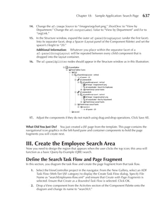 Chapter 18:    Sample Application: Search Page         637

  14. Change the af:image Source to “/images/orgchart.png,” ShortDesc to “View by
      Department.” Change the af:outputLabel Value to “View by Department” and For to
      “orgLink.”
  15. In the Structure window, expand the outer af:panelGroupLayout (under the first facet).
      Into its separator facet, drop a Spacer (Layout panel of the Component Palette) and set the
      spacer’s Height to “20.”
        Additional Information: Whatever you place within the separator facet of a
        af:panelGroupLayout will be repeated between every child component that is
        dropped into the layout container.
  16. The af:panelSplitter nodes should appear in the Structure window as in this illustration:




  17. Adjust the components if they do not match using drag-and-drop operations. Click Save All.


What Did You Just Do? You just created a JSF page from the template. This page contains the
navigational icon graphics in the left-hand pane and container components to hold the page
fragments you will create next.


III. Create the Employee Search Area
Now you need to design the region that appears when the user clicks the top icon; this area will
function as a basic Query-by-Example (QBE) search.

Define the Search Task Flow and Page Fragment
In this section, you diagram the task flow and create the page fragment from that task flow.

   1. Select the ViewController project in the navigator. From the New Gallery, select an ADF
      Task Flow (Web TierJSF category) to display the Create Task Flow dialog. Specify File
      Name as “searchEmployees-flow.xml” and ensure that Create with Page Fragments is
      selected. Ensure that Create as a Bounded Task Flow is selected. Click OK.
   2. Drop a View component from the Activities section of the Component Palette onto the
      diagram and change its name to “searchUI.”
 