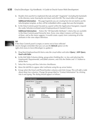 638   Oracle JDeveloper 11g Handbook: A Guide to Oracle Fusion Web Development


      3. Double click searchUI to implement the task and add “fragments” (including the backslash)
         to the directory name (leaving the rest intact) and click OK. The visual editor will appear.
          Additional Information: The page fragments you are creating here do not need to use the
          tuhraTemplate template, as they will be embedded within a page that uses that template.
      4. In the Data Controls panel (located as a panel within the Application Navigator), expand
         the nodes TuhraServiceDataControlEmployeeSearchNamed Criteria.
          Additional Information: Notice the “All Queriable Attributes” criteria that are available
          in the Data Controls panel hierarchy here. Every view object instance will have one
          of these, and as the name suggests, it would create a query form containing all of the
          attributes in the view object definition.

      TIP
      If the Data Controls panel is empty or seems not to have reflected
      recent changes remember that you can use the Refresh option on the
      right-click menu to force JDeveloper to update it.

      5. Drag BasicEmployeeSearchCriteria onto the visual editor and select Query | ADF Query
         Panel with Table.
      6. In the Edit Table Columns dialog, group-select (holding the ctrl key and selecting) the
         EmployeeId, DepartmentId, and JobId columns, and click the Delete (red “x”) button to
         delete them.
      7. Select the Sorting and Row Selection checkboxes.
      8. Move the JobTitle to appear after LastName using the up arrow button.
      9. Group select the Email and PhoneNumber columns and click Group. This will add a node
         above these two columns. Change the group label to “Contact Information” by clicking
         into it and typing. The dialog should appear as follows:
 