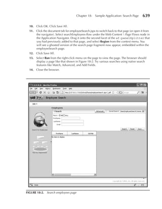 Chapter 18:   Sample Application: Search Page       639

  10. Click OK. Click Save All.
  11. Click the document tab for employeeSearch.jspx to switch back to that page (or open it from
      the navigator). Select searchEmployees-flow under the Web Content  Page Flows node in
      the Application Navigator. Drag it onto the second facet of the af:panelSplitter that
      you had previously added to that page, and select region from the context menu. You
      will see a ghosted version of the search page fragment now appear, embedded within the
      employeeSearch page.
  12. Click Save All.
  13. Select run from the right-click menu on the page to view the page. The browser should
      display a page like that shown in Figure 18-2. Try various searches using native search
      features like Match, Advanced, and Add Fields.
  14. Close the browser.




FIGurE 18-2. Search employees page
 