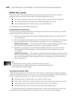 640      Oracle JDeveloper 11g Handbook: A Guide to Oracle Fusion Web Development


      refine the Layout
      In this next section you will polish the user interface of the search screen and fix some UI
      problems that you may have noticed when running the application such as:

          ■   The search component takes up lots of space and has a generic title of “Employees.”
          ■   The results table does not fill the entire width and height of the screen.
          ■   The field labels show the attribute names, not user-friendly text.

      The following sections will address these issues.

      Compacting the Search Area
      You can very easily change the default title and layout used for the search area that you created
      through drag-and-drop using these steps:

          1. Click the searchUI.jsff tab of the editor to display the page fragment (or reopen the file if
             you had closed it).
          2. Select the Employees heading and type “Enter Search Criteria” to replace it. This changes
             the Text property of the af:panelHeader component to a more meaningful title.
              Additional Information: If you have trouble with this in-place editing procedure, select
              the component and change the Text property using the Property Inspector.
          3. Expand af:panelHeader in the Structure window and select af:query. Set Id as
             “basicEmployeeSearchCriteriaQuery” and DisplayMode (in the Appearance section)
             as “compact.”
              Additional Information: The compact mode for the query component removes much of
              the extra chrome (decoration) for this component that you don’t need on this screen. You
              also set the Id property for this component as that is something you will be referring to
              later in this practice.

          TIP
          A long ID value is being used for clarity here; however, Oracle
          recommends that for optimal performance, component IDs should be
          seven characters or less in length.


      Stretching the results Table
      In this next set of steps you will enclose the results table in a stretch layout container and panel
      collection component. The af:panelCollection container component is interesting because
      it adds a range of functionality to any table or tree that it encloses including:

          ■   Providing a place to define table or tree specific menu choices
          ■   Offering the capability to undock the table or tree and expand it up to full-screen mode
          ■   Allowing the user to show, hide, and freeze table columns in the display
          ■   Stretching the table or tree inside of it to use all of the available space

          It is this latter geometry management behavior that is of the most interest here, but you will
      also add custom menu options to the af:panelCollection later on in the chapter.
 