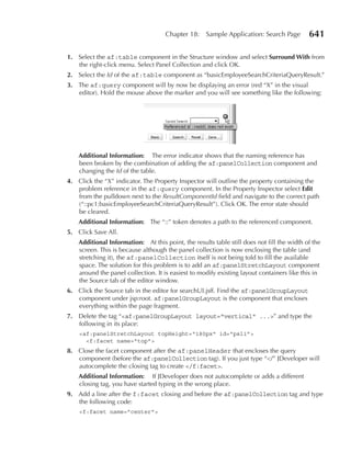 Chapter 18:     Sample Application: Search Page        641

1. Select the af:table component in the Structure window and select Surround With from
   the right-click menu. Select Panel Collection and click OK.
2. Select the Id of the af:table component as “basicEmployeeSearchCriteriaQueryResult.”
3. The af:query component will by now be displaying an error (red “X” in the visual
   editor). Hold the mouse above the marker and you will see something like the following:




    Additional Information: The error indicator shows that the naming reference has
    been broken by the combination of adding the af:panelCollection component and
    changing the Id of the table.
4. Click the “X” indicator. The Property Inspector will outline the property containing the
   problem reference in the af:query component. In the Property Inspector select Edit
   from the pulldown next to the ResultComponentId field and navigate to the correct path
   (“::pc1:basicEmployeeSearchCriteriaQueryResult”). Click OK. The error state should
   be cleared.
    Additional Information: The “::” token denotes a path to the referenced component.
5. Click Save All.
    Additional Information: At this point, the results table still does not fill the width of the
    screen. This is because although the panel collection is now enclosing the table (and
    stretching it), the af:panelCollection itself is not being told to fill the available
    space. The solution for this problem is to add an af:panelStretchLayout component
    around the panel collection. It is easiest to modify existing layout containers like this in
    the Source tab of the editor window.
6. Click the Source tab in the editor for searchUI.jsff. Find the af:panelGroupLayout
   component under jsp:root. af:panelGroupLayout is the component that encloses
   everything within the page fragment.
7. Delete the tag “<af:panelGroupLayout layout="vertical" ...>” and type the
   following in its place:
    <af:panelStretchLayout topHeight="180px" id="psl1">
      <f:facet name="top">
8. Close the facet component after the af:panelHeader that encloses the query
   component (before the af:panelCollection tag). If you just type “</” JDeveloper will
   autocomplete the closing tag to create </f:facet>.
    Additional Information: If JDeveloper does not autocomplete or adds a different
    closing tag, you have started typing in the wrong place.
9. Add a line after the f:facet closing and before the af:panelCollection tag and type
   the following code:
    <f:facet name="center">
 