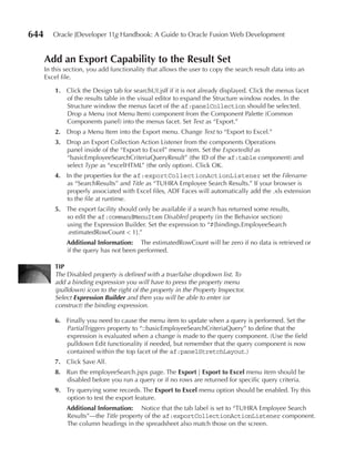 644      Oracle JDeveloper 11g Handbook: A Guide to Oracle Fusion Web Development


      Add an Export Capability to the result Set
      In this section, you add functionality that allows the user to copy the search result data into an
      Excel file.

          1. Click the Design tab for searchUI.jsff if it is not already displayed. Click the menus facet
             of the results table in the visual editor to expand the Structure window nodes. In the
             Structure window the menus facet of the af:panelCollection should be selected.
             Drop a Menu (not Menu Item) component from the Component Palette (Common
             Components panel) into the menus facet. Set Text as “Export.”
          2. Drop a Menu Item into the Export menu. Change Text to “Export to Excel.”
          3. Drop an Export Collection Action Listener from the components Operations
             panel inside of the “Export to Excel” menu item. Set the ExportedId as
             “basicEmployeeSearchCriteriaQueryResult” (the ID of the af:table component) and
             select Type as “excelHTML” (the only option). Click OK.
          4. In the properties for the af:exportCollectionActionListener set the Filename
             as “SearchResults” and Title as “TUHRA Employee Search Results.” If your browser is
             properly associated with Excel files, ADF Faces will automatically add the .xls extension
             to the file at runtime.
          5. The export facility should only be available if a search has returned some results,
             so edit the af:commandMenuItem Disabled property (in the Behavior section)
             using the Expression Builder. Set the expression to “#{bindings.EmployeeSearch
             .estimatedRowCount < 1}.”
              Additional Information: The estimatedRowCount will be zero if no data is retrieved or
              if the query has not been performed.

          TIP
          The Disabled property is defined with a true/false dropdown list. To
          add a binding expression you will have to press the property menu
          (pulldown) icon to the right of the property in the Property Inspector.
          Select Expression Builder and then you will be able to enter (or
          construct) the binding expression.

          6. Finally you need to cause the menu item to update when a query is performed. Set the
             PartialTriggers property to “::basicEmployeeSearchCriteriaQuery” to define that the
             expression is evaluated when a change is made to the query component. (Use the field
             pulldown Edit functionality if needed, but remember that the query component is now
             contained within the top facet of the af:panelStretchLayout.)
          7. Click Save All.
          8. Run the employeeSearch.jspx page. The Export | Export to Excel menu item should be
             disabled before you run a query or if no rows are returned for specific query criteria.
          9. Try querying some records. The Export to Excel menu option should be enabled. Try this
             option to test the export feature.
              Additional Information: Notice that the tab label is set to “TUHRA Employee Search
              Results”—the Title property of the af:exportCollectionActionListener component.
              The column headings in the spreadsheet also match those on the screen.
 