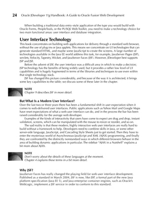 24    Oracle JDeveloper 11g Handbook: A Guide to Oracle Fusion Web Development


        When building a traditional data entry–style application of the type you would build with
     Oracle Forms, PeopleTools, or the PL/SQL Web Toolkit, you need to make a technology choice for
     two main functional areas: user interface and database integration.

     user Interface Technology
     This book concentrates on building web applications for delivery through a standard web browser,
     without the use of plug-ins or Java applets. This means we concentrate on UI technologies that can
     generate standard HTML, and maybe some JavaScript to create the screens. A large number of
     technologies available in the Java EE world address this task, for example, JavaServer Pages (JSP),
     servlets, Velocity, Tapestry, Wicket, and JavaServer Faces (JSF). However, JDeveloper best supports
     JSP and JSF.
         Before the advent of JSF, the user interface was a difficult area in which to make a decision;
     JSP technology has the benefits of being widely used, but it provides a rather low level of UI
     capabilities and is hugely fragmented in terms of the libraries and techniques to use even within
     that single technology stack.
         JSF has changed this picture considerably, and because of the way it is architected, it brings
     some key capabilities to the table; we discuss some of these later in the chapter.

         NOTe
         Chapter 9 describes JSF in more detail.


     But What Is a Modern user Interface?
     Over the last two or three years there has been a fundamental shift in user expectation when it
     comes to web-delivered user interfaces. Public applications such as Yahoo Mail and Google Maps
     have reset expectations of what a web user interface can do, and in the process the bar has been
     raised considerably for the average web developer.
         Examples of the kinds of interactivity that users have come to expect are drag and drop, instant
     validation, screens, which can be manipulated with the mouse to resize or reorder, and so on.
         The sad reality is that these modern, highly interactive web user interfaces are really hard to
     build without a framework to help. Developers need to combine skills in Java, or some other
     server-side language, JavaScript, and Cascading Style Sheets just to get started. Then they have to
     enter the mysterious world of Asynchronous JavaScript and XML (AJAX) programming, and finally
     they are confronted by the distinctly nonstandard ways in which different browsers behave in the
     area of building dynamic applications in particular. The sidebar “AJAX in a Nutshell” explains a
     bit more about AJAX.

         NOTe
         Don’t worry about the details of these languages at the moment.
         Chapter 4 explains these terms in a bit more detail.


     Why JSF?
     JavaServer Faces has really changed the playing field for web user interface development.
     Published as a standard in March 2004, JSF is now, like JSP, a formal part of the new Java
     platform specification (Java EE 5), and Java enterprise container engines, such as Oracle’s
     WebLogic, implement a JSF service in order to conform to this standard.
 