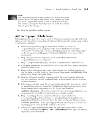 Chapter 18:    Sample Application: Search Page        645

   nOTE
   This functionality requires that you have set up a browser association
   with Excel data. This type of association is made automatically when
   you install a program that handles Excel data. With Excel 2007 you
   may receive a warning that the file type does not match the contents.
   You can ignore this message.

  10. Close the spreadsheet and the browser.


Add an Employee Details Popup
In this application the user will be able to see all of the employee details from a right-click menu
option and from the pulldown menu. You will implement this functionality using a popup window
wired into the results table.

   1. In the searchUI.jsff editor, expand the Structure window and locate the
      af:panelStretchLayout component under jsp:root. The bottom facet of this
      component is not being used, so it can hold the popup object. Set bottomHeight “0px”
      on the af:panelStretchLayout so that it does not allocate screen space for the
      components.
   2. Drop a Popup (Common Components panel) into the bottom facet of the
      af:panelStretchLayout component.
   3. Drop a Dialog inside the af:popup. Set Title as “Employee Detail”; set Type as “ok.”
   4. If the popup is not shown in the visual editor yet, double click the af:popup component
      in the Structure window.
   5. Drag and drop the EmployeeSearch view object instance from the Data Controls panel
      into the dialog as an ADF Read-only Form. Remove DepartmentId and JobId fields. Click
      OK to accept the Edit Form Fields dialog.
   6. Now that the layout is complete, you can complete the wiring. Assign the af:popup
      Id a more meaningful value of “empDetailPopup” so that you easily can refer to it from
      another component.
   7. In the Structure window, locate the af:panelCollection (under the center facet of the
      af:panelStretchLayout). Expand the Panel Collection facets node and drop a Menu
      Item component into the viewMenu facet. Set Text to “View Employee.”
        Additional Information: Menu items added to this facet of the af:panelCollection
        are automatically inserted into the existing view menu that it provides.
   8. Drop a Show Popup Behavior component (Operations panel) into the new
      af:commandMenuItem and set PopupId as “::empDetailPopup” to point to the new
      popup. Select TriggerType as “action.” Leave the values for Align and AlignId as empty.
        Additional Information: If the Align property of the af:showPopupBehavior is not
        set, the popup will automatically be centered on the screen.
   9. Now you will repeat part of this process for the right-click (context) menu. On the
      af:table component select Facets – Table | Context Menu from the right-click menu to
      display the contextMenu facet.
 
