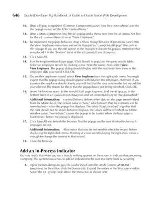 646      Oracle JDeveloper 11g Handbook: A Guide to Oracle Fusion Web Development


        10. Drop a Popup component (Common Components panel) into the contextMenu facet (for
            the popup menu); set the Id to “contextMenu.”
        11. Drop a Menu component into the af:popup and a Menu Item into the af:menu. Set Text
            for the af:commandMenuItem as “View Employee.”
        12. To implement the popup behavior, drop a Show Popup Behavior (Operations panel) into
            the View Employee menu item and set its PopupId as “:::empDetailPopup” (the path to
            the popup). If you use the edit option in the PopupId to locate the popup, remember that
            you placed it in the “bottom” facet of the af:panelStretchLayout.
        13. Click Save All.
        14. Run the employeeSearch.jspx page. Click Search to populate the query results table.
            Select an employee record by clicking a row. Note the name. Now select View |
            View Employee. The popup dialog should display with the read-only form view of the
            employee data you noted. Click OK.
        15. On another employee record, select View Employee from the right-click menu. You might
            expect that the popup dialog should appear with data for that employee. However, if you
            examine the employee details closely, you will find that the data matches the first record that
            you selected. The reason for this is that the popup data is not being refreshed. Click OK.
        16. Leave the browser open. In the searchUI.jsff page fragment, find the af:popup in the
            bottom facet of af:panelStretchLayout and set contentDelivery to “lazyUncached.”
              Additional Information: contentDelivery defines when data on the page are refreshed
              from the Model layer. The default value is “lazy,” which means that the contents will be
              refreshed only when the popup first displays. The value “lazyUncached” signifies that
              the data should not be stored between displays; the values will be refreshed each time.
              Another value, “immediate,” causes the popup to be loaded when the base page is
              loaded even before the popup is displayed.
        17. Click Save All and refresh the browser. Test the popup and be sure it refreshes for each
            employee record.
              Additional Information: Also notice that you do not need to select the record before
              displaying the right-click menu. Pointing at a row and displaying the right-click menu is
              enough to change the context to that record.
        18. Close the browser.


      Add an In-Process Indicator
      You may notice that when you run a search, nothing appears on the screen to indicate that processing
      is ongoing. This section shows how to add an indication to the user that some work is occurring.

         1. Open the tuhraTemplate.jspx file (under ViewControllerWeb ContentWEB-INF
            templates). In the editor, click the Source tab. Expand the nodes in the Structure window.
            Select the af:group node above the Menu Bar as shown next.
 