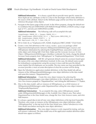 650   Oracle JDeveloper 11g Handbook: A Guide to Oracle Fusion Web Development


           Additional Information: It is always a good idea to provide more specific names for
           these duplicate key attributes so that it is clear to the developer which entity definition is
           the source of the attribute. Return to the Attributes page and be sure these two attributes
           reference the proper entity objects.
       7. Navigate to the Query page of the wizard. In the Where property, change the default text
          to conditions that join EMPLOYEES with IMAGES though IMAGE_USAGES (using a usage
          type of “E”), and also join EMPLOYEES to JOBS.
           Additional Information:     The following code will accomplish this task:
           ImageUsages.IMAGE_ID = Images.IMAGE_ID(+)
           AND ImageUsages.ASSOCIATED_ID(+) = Employees.EMPLOYEE_ID
           AND ImageUsages.USAGE_TYPE(+) = 'E'
           AND Employees.JOB_ID = Jobs.JOB_ID
       8. Fill in Order By as “Employees.LAST_NAME, Employees.FIRST_NAME.” Click Finish.
       9. Create a view link definition in the tuhra.model.queries package called
          DepartmentsToEmployeesVL between AllDepartmentsWithManagers (source) and
          AllEmployees (destination) by selecting the EmpDeptFKAssoc association under each
          entity object and clicking Add. Click Next. Make sure the Generate Accessor: In View
          Object: AllDepartmentsWithManagers checkbox is selected. For clarity, change the default
          Accessor Name property from “AllEmployees” to “EmployeesInDepartment.” Click Finish.
           Additional Information: ADF BC will generate default names for accessors based upon
           the names of the view object definitions involved. In this case, the default name would
           be misleading to a programmer using the accessor in Java code because the default
           name implies that all employees are accessible. The new name you have provided for the
           accessor provides a more accurate description of what the accessor will be doing.
      10. Open the TuhraService application module definition; in the Data Model tab add an
          instance of the AllDepartmentsWithManagers view object definition to the data model
          and name this instance “DepartmentTree.”
           Additional Information: Create this view object instance by selecting the
           AllDepartmentsWithManagers view object definition in the Available area, changing the
           New View Instance property to “DepartmentTree,” and clicking the Add Instance (“>”) button.
      11. Also in the data model, add an instance of AllEmployees as a child instance of
          AllDepartmentsWithManagers under DepartmentTree calling the view object instance
          “EmployeesByDepartment.”
           Additional Information: To accomplish this step, select AllEmployees nested
           under AllDepartmentsWithManagers in the Available View Objects area. Then select
           DepartmentTree in the Data Model area, change the New View Instance name, and click
           Add Instance.
      12. It is always a good idea to test all new view object definitions at the top level if possible.
          Therefore, also create an instance of the AllEmployees view object definition called
          “AllEmployeesTest” in the top level of the Data Model area. (Select TuhraService in the
          Data Model area before moving the view object definition.)
           Additional Information: This view object instance is only required for testing, and you
           will remove it afterward. The data model area of the application module definition editor
           should now appear as follows:
 