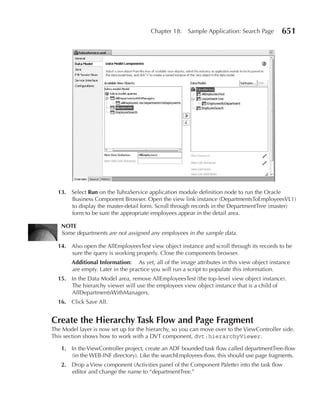 Chapter 18:    Sample Application: Search Page       651




  13. Select run on the TuhraService application module definition node to run the Oracle
      Business Component Browser. Open the view link instance (DepartmentsToEmployeesVL1)
      to display the master-detail form. Scroll through records in the DepartmentTree (master)
      form to be sure the appropriate employees appear in the detail area.

   nOTE
   Some departments are not assigned any employees in the sample data.

  14. Also open the AllEmployeesTest view object instance and scroll through its records to be
      sure the query is working properly. Close the components browser.
        Additional Information: As yet, all of the image attributes in this view object instance
        are empty. Later in the practice you will run a script to populate this information.
  15. In the Data Model area, remove AllEmployeesTest (the top-level view object instance).
      The hierarchy viewer will use the employees view object instance that is a child of
      AllDepartmentsWithManagers.
  16. Click Save All.


Create the Hierarchy Task Flow and Page Fragment
The Model layer is now set up for the hierarchy, so you can move over to the ViewController side.
This section shows how to work with a DVT component, dvt:hierarchyViewer.

   1. In the ViewController project, create an ADF bounded task flow called departmentTree-flow
      (in the WEB-INF directory). Like the searchEmployees-flow, this should use page fragments.
   2. Drop a View component (Activities panel of the Component Palette) into the task flow
      editor and change the name to “departmentTree.”
 