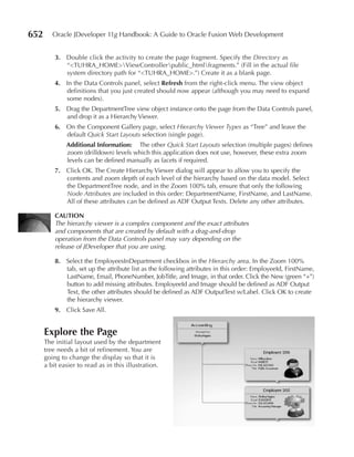 652      Oracle JDeveloper 11g Handbook: A Guide to Oracle Fusion Web Development


          3. Double click the activity to create the page fragment. Specify the Directory as
             “<TUHRA_HOME>ViewControllerpublic_htmlfragments.” (Fill in the actual file
             system directory path for “<TUHRA_HOME>.”) Create it as a blank page.
          4. In the Data Controls panel, select refresh from the right-click menu. The view object
             definitions that you just created should now appear (although you may need to expand
             some nodes).
          5. Drag the DepartmentTree view object instance onto the page from the Data Controls panel,
             and drop it as a Hierarchy Viewer.
          6. On the Component Gallery page, select Hierarchy Viewer Types as “Tree” and leave the
             default Quick Start Layouts selection (single page).
              Additional Information: The other Quick Start Layouts selection (multiple pages) defines
              zoom (drilldown) levels which this application does not use, however, these extra zoom
              levels can be defined manually as facets if required.
          7. Click OK. The Create Hierarchy Viewer dialog will appear to allow you to specify the
             contents and zoom depth of each level of the hierarchy based on the data model. Select
             the DepartmentTree node, and in the Zoom 100% tab, ensure that only the following
             Node Attributes are included in this order: DepartmentName, FirstName, and LastName.
             All of these attributes can be defined as ADF Output Texts. Delete any other attributes.

          CAuTIOn
          The hierarchy viewer is a complex component and the exact attributes
          and components that are created by default with a drag-and-drop
          operation from the Data Controls panel may vary depending on the
          release of JDeveloper that you are using.

          8. Select the EmployeesInDepartment checkbox in the Hierarchy area. In the Zoom 100%
             tab, set up the attribute list as the following attributes in this order: EmployeeId, FirstName,
             LastName, Email, PhoneNumber, JobTitle, and Image, in that order. Click the New (green “+”)
             button to add missing attributes. EmployeeId and Image should be defined as ADF Output
             Text, the other attributes should be defined as ADF OutputText w/Label. Click OK to create
             the hierarchy viewer.
          9. Click Save All.


      Explore the Page
      The initial layout used by the department
      tree needs a bit of refinement. You are
      going to change the display so that it is
      a bit easier to read as in this illustration.
 