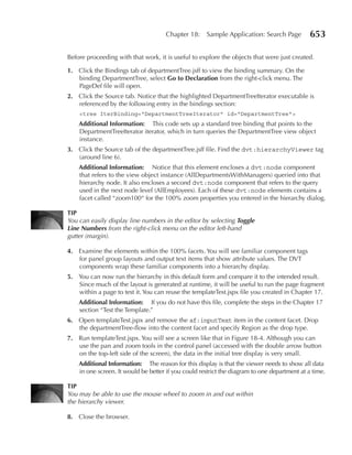Chapter 18:     Sample Application: Search Page          653

Before proceeding with that work, it is useful to explore the objects that were just created.

1. Click the Bindings tab of departmentTree.jsff to view the binding summary. On the
   binding DepartmentTree, select Go to Declaration from the right-click menu. The
   PageDef file will open.
2. Click the Source tab. Notice that the highlighted DepartmentTreeIterator executable is
   referenced by the following entry in the bindings section:
    <tree IterBinding="DepartmentTreeIterator" id="DepartmentTree">
    Additional Information: This code sets up a standard tree binding that points to the
    DepartmentTreeIterator iterator, which in turn queries the DepartmentTree view object
    instance.
3. Click the Source tab of the departmentTree.jsff file. Find the dvt:hierarchyViewer tag
   (around line 6).
    Additional Information: Notice that this element encloses a dvt:node component
    that refers to the view object instance (AllDepartmentsWithManagers) queried into that
    hierarchy node. It also encloses a second dvt:node component that refers to the query
    used in the next node level (AllEmployees). Each of these dvt:node elements contains a
    facet called “zoom100“ for the 100% zoom properties you entered in the hierarchy dialog.

TIP
You can easily display line numbers in the editor by selecting Toggle
Line Numbers from the right-click menu on the editor left-hand
gutter (margin).

4. Examine the elements within the 100% facets. You will see familiar component tags
   for panel group layouts and output text items that show attribute values. The DVT
   components wrap these familiar components into a hierarchy display.
5. You can now run the hierarchy in this default form and compare it to the intended result.
   Since much of the layout is generated at runtime, it will be useful to run the page fragment
   within a page to test it. You can reuse the templateTest.jspx file you created in Chapter 17.
    Additional Information: If you do not have this file, complete the steps in the Chapter 17
    section “Test the Template.”
6. Open templateTest.jspx and remove the af:inputText item in the content facet. Drop
   the departmentTree-flow into the content facet and specify Region as the drop type.
7. Run templateTest.jspx. You will see a screen like that in Figure 18-4. Although you can
   use the pan and zoom tools in the control panel (accessed with the double arrow button
   on the top-left side of the screen), the data in the initial tree display is very small.
    Additional Information: The reason for this display is that the viewer needs to show all data
    in one screen. It would be better if you could restrict the diagram to one department at a time.

TIP
You may be able to use the mouse wheel to zoom in and out within
the hierarchy viewer.

8. Close the browser.
 