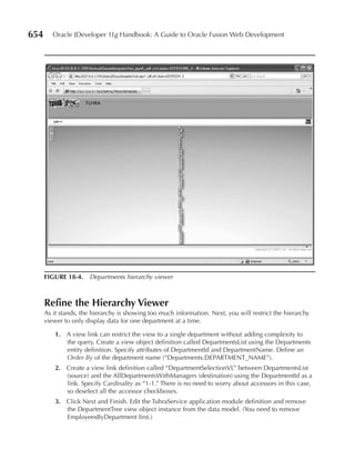 654      Oracle JDeveloper 11g Handbook: A Guide to Oracle Fusion Web Development




      FIGurE 18-4. Departments hierarchy viewer



      refine the Hierarchy Viewer
      As it stands, the hierarchy is showing too much information. Next, you will restrict the hierarchy
      viewer to only display data for one department at a time.

          1. A view link can restrict the view to a single department without adding complexity to
             the query. Create a view object definition called DepartmentsList using the Departments
             entity definition. Specify attributes of DepartmentId and DepartmentName. Define an
             Order By of the department name (“Departments.DEPARTMENT_NAME”).
          2. Create a view link definition called “DepartmentSelectionVL” between DepartmentsList
             (source) and the AllDepartmentsWithManagers (destination) using the DepartmentId as a
             link. Specify Cardinality as “1-1.” There is no need to worry about accessors in this case,
             so deselect all the accessor checkboxes.
          3. Click Next and Finish. Edit the TuhraService application module definition and remove
             the DepartmentTree view object instance from the data model. (You need to remove
             EmployeesByDepartment first.)
 