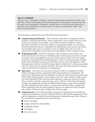 Chapter 1:    Overview of Fusion Development and ADF          25


Ajax in a Nutshell
AJAX (or “Ajax,” described in Chapter 4) stands for Asynchronous JavaScript and XML, and
describes a series of techniques for allowing components on the page to communicate with
the server in the background. Fortunately, you don’t have to worry about the mechanics of
all of this when using ADF; it’s all taken care of. So when you see the term “AJAX,” just
think “rich user interface.”


JSF technology is attractive because of the following characteristics:

 ■   Component-based architecture All UI elements within JSF are components and are
     written to a standard specification. These components can be complex and can consist
     of many sub-elements. For example, a tree control consists of images to connect
     the nodes, hyperlinks for the nodes, buttons to expand and collapse all, and a lot of
     dedicated JavaScript. Because components are standardized, you can pick and choose
     from multiple open-source or commercial sets of widgets and create your own, if
     required. The components will (in theory) all work together and be consistent to use.
 ■   Programming model Each JSF component is able to register action handlers and
     listeners for events. Put simply, for something such as carrying out an action in reaction
     to a button press, the programmer just has to write a piece of what we’ll call “trigger”
     code that is associated with the button definition in the UI and automatically executed
     by JSF when that button is pressed. Contrast this to JSP or servlet development, where
     the programmer needs to decode the request object to determine if a button was pressed
     and, if so, which one was pressed. Therefore, JSF makes the whole process of wiring up
     code to UI events much simpler for the programmer.
 ■   Page layout In the same way that each UI element in JSF is a component, screens
     collect and organize those components within specialized layout components. This
     removes the requirement from the developer to code low-level screen layout tasks using
     HTML tables and style sheets. It also requires much less code to define a single screen,
     since the boilerplate HTML elements used to generate a particular layout are created
     only at runtime. Some JSF component sets, such as ADF Face Rich Client and Apache
     Trinidad, also support the concept of multiple look and feel—custom skins, templates,
     and other definition files that enforce a common look and feel within an application.
     These capabilities allow the whole graphical aspect of an application to be changed
     after creation without having to change each and every page.
 ■   Component pool The Fusion developer is fortunate in having around 150 different
     components available for use from within the ADF Faces Rich Client component set. This
     pool of components includes the usual elements for creating data entry forms. However,
     also included are components such as the following:
     ■ Charts and graphs
     ■ Gauges and dials for status display
     ■ Geographical maps
     ■ Pivot tables
     ■ Hierarchy viewer
 