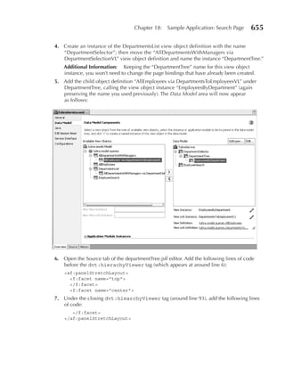 Chapter 18:    Sample Application: Search Page      655

4. Create an instance of the DepartmentsList view object definition with the name
   “DepartmentSelector”; then move the “AllDepartmentsWithManagers via
   DepartmentSelectionVL” view object definition and name the instance “DepartmentTree.”
    Additional Information: Keeping the “DepartmentTree” name for this view object
    instance, you won’t need to change the page bindings that have already been created.
5. Add the child object definition “AllEmployees via DepartmentsToEmployeesVL” under
   DepartmentTree, calling the view object instance “EmployeesByDepartment” (again
   preserving the name you used previously). The Data Model area will now appear
   as follows:




6. Open the Source tab of the departmentTree.jsff editor. Add the following lines of code
   before the dvt:hierachyViewer tag (which appears at around line 6):
    <af:panelStretchLayout>
      <f:facet name="top">
      </f:facet>
      <f:facet name="center">
7. Under the closing dvt:hiearchyViewer tag (around line 93), add the following lines
   of code:
       </f:facet>
    </af:panelStretchLayout>
 